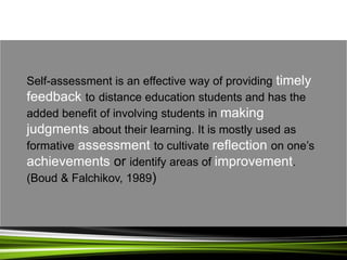 Self-assessment is an effective way of providing timely
feedback to distance education students and has the
added benefit of involving students in making
judgments about their learning. It is mostly used as
formative assessment to cultivate reflection on one’s
achievements or identify areas of improvement.
(Boud & Falchikov, 1989)
 