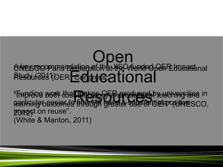 A key recommendation of the JISC-funded OER Impact
Study (2011):
“Funding work that makes OER produced by universities in
particular easier to find will have a substantial positive
impact on reuse”.
(White & Manton, 2011)
UNESCO Paris Declaration at the World Open Educational
Resources (OER) Congress:
“Improve both cost-efficiency and quality of teaching and
learning outcomes through greater use of OER” (UNESCO,
2012)
Open
Educational
Resources
 