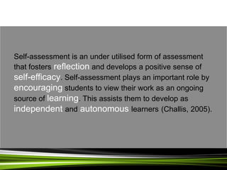 Self-assessment is an under utilised form of assessment
that fosters reflection and develops a positive sense of
self-efficacy. Self-assessment plays an important role by
encouraging students to view their work as an ongoing
source of learning. This assists them to develop as
independent and autonomous learners (Challis, 2005).
 