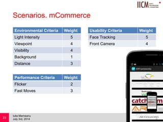 
Scenarios. mCommerce
Environmental Criteria Weight
Light Intensity 5
Viewpoint 4
Visibility 4
Background 1
Distance 3
July 3rd, 2014
Iulia Marneanu
23
Performance Criteria Weight
Flicker 2
Fast Moves 3
Usability Criteria Weight
Face Tracking 5
Front Camera 4
 