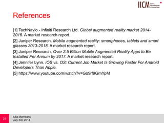 
References
[1] TechNavio - Infiniti Research Ltd. Global augmented reality market 2014-
2018. A market research report.
[2] Juniper Research. Mobile augmented reality: smartphones, tablets and smart
glasses 2013-2018. A market research report.
[3] Juniper Research. Over 2.5 Billion Mobile Augmented Reality Apps to Be
Installed Per Annum by 2017. A market research report.
[4] Jennifer Lynn. iOS vs. OS: Current Job Market Is Growing Faster For Android
Developers Than Apple.
[5] https://www.youtube.com/watch?v=Go9rf9GmYpM
July 3rd, 2014
Iulia Marneanu
25
 