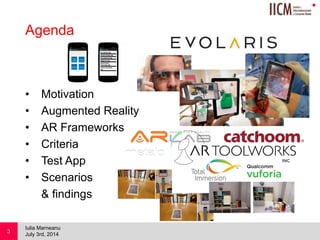 
Agenda
• Motivation
• Augmented Reality
• AR Frameworks
• Criteria
• Test App
• Scenarios
& findings
July 3rd, 2014
Iulia Marneanu
3
 