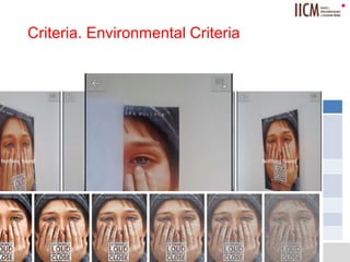 
Criteria. Environmental Criteria
July 3rd, 2014
Iulia Marneanu
9
Environmental Criteria Tests
Light intensity - Natural light
- Direct light
- Sudden change
- Mirroring
Viewpoint 45° angle perspectives
Distance From 10 cm distance between testing
device and target.
Visibility From 10% visible area.
Background Dark versus bright contrasts.
Noise From 10% noisy target image.
 