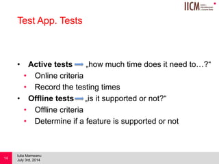 
Test App. Tests
• Active tests „how much time does it need to…?“
• Online criteria
• Record the testing times
• Offline tests „is it supported or not?“
• Offline criteria
• Determine if a feature is supported or not
July 3rd, 2014
Iulia Marneanu
14
 