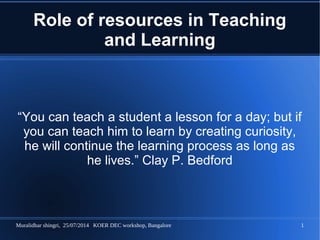 Muralidhar shingri, 25/07/2014 KOER DEC workshop, Bangalore 1
Role of resources in Teaching
and Learning
“You can teach a student a lesson for a day; but if
you can teach him to learn by creating curiosity,
he will continue the learning process as long as
he lives.” Clay P. Bedford
 