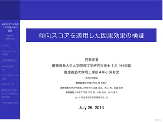 傾向スコアを適用
した因果効果の
検証
Ogawa,
Nakamura
はじめに
シチュエーション
の整理
欠測の調整方法
IPW 推定量につ
いて
ダブルロバスト推
定量
前半のまとめ
傾向スコアを用い
たバント作戦の効
果の解析
今後の課題と展望
傾向スコアを適用した因果効果の検証
発表者名
慶應義塾大学大学院理工学研究科修士１年中村知繁
慶應義塾大学理工学部４年小河有史
共同研究者名
慶應義塾大学理工学部 南 美穂子
慶應義塾大学大学院理工学研究科 近藤 立志、木口 亮、田曽 忠将
慶應義塾大学理工学部 江本 遼、木村 拓央、中山 直人
2014 年度南研究室卒業研究生, 他
July 26, 2014
1 / 110
 