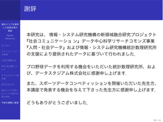 傾向スコアを適用
した因果効果の
検証
Ogawa,
Nakamura
はじめに
シチュエーション
の整理
欠測の調整方法
IPW 推定量につ
いて
ダブルロバスト推
定量
前半のまとめ
傾向スコアを用い
たバント作戦の効
果の解析
今後の課題と展望
謝辞
本研究は、 情報・システム研究機構の新領域融合研究プロジェクト
『社会コミュニケーショ ン』データ中心科学リサーチコモンズ事業
『人問・社会データ』および情報・システム研究機構統計数理研究所
の支援により提供されたデータに基づいて行われました．
プロ野球データを利用する機会をいただいた統計数理研究所、およ
び、データスタジアム株式会社に感謝申し上げます．
また、スポーツデータコンペティッションを開催いただいた先生方、
本講座で発表する機会を与えて下さった先生方に感謝申し上げます．
どうもありがとうございました．
90 / 110
 