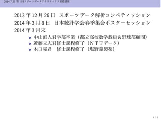 2014.7.27 第１回スポーツデータアナリティクス基礎講座
2013 年 12 月 26 日 スポーツデータ解析コンペティッション
2014 年 3 月 8 日 日本統計学会春季集会ポスターセッション
2014 年 3 月末
中山直人君学部卒業（都立高校数学教員＆野球部顧問）
近藤立志君修士課程修了（ＮＴＴデータ）
木口亮君 修士課程修了（塩野義製薬）
4 / 4
 