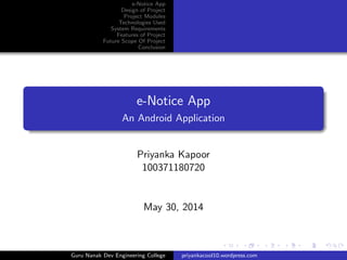 e-Notice App
Design of Project
Project Modules
Technologies Used
System Requirements
Features of Project
Future Scope Of Project
Conclusion
e-Notice App
An Android Application
Priyanka Kapoor
100371180720
May 30, 2014
Guru Nanak Dev Engineering College priyankacool10.wordpress.com
 
