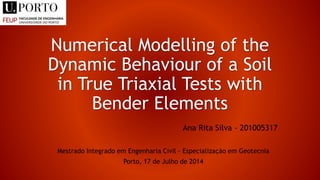 Numerical Modelling of the
Dynamic Behaviour of a Soil
in True Triaxial Tests with
Bender Elements
Ana Rita Silva - 201005317
Mestrado Integrado em Engenharia Civil – Especialização em Geotecnia
Porto, 17 de Julho de 2014
 