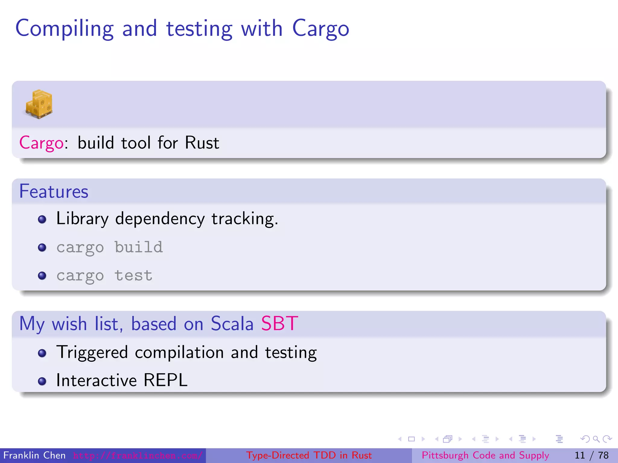 Compiling and testing with Cargo
Cargo: build tool for Rust
Features
Library dependency tracking.
cargo build
cargo test
My wish list, based on Scala SBT
Triggered compilation and testing
Interactive REPL
Franklin Chen http://franklinchen.com/ Type-Directed TDD in Rust Pittsburgh Code and Supply 11 / 78
 