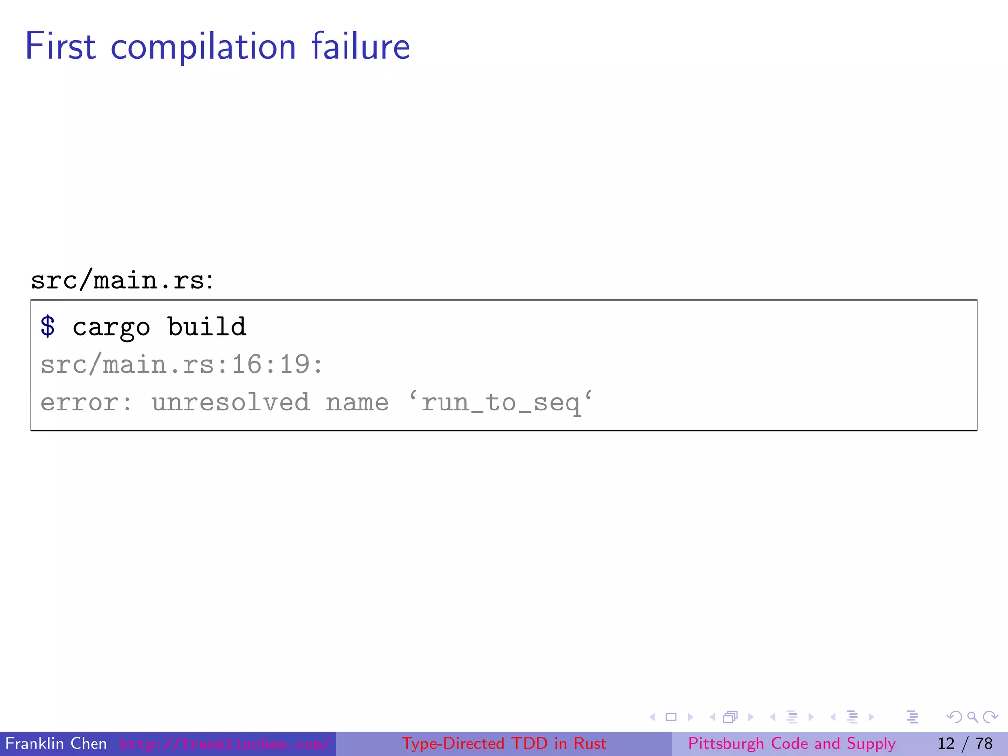First compilation failure
src/main.rs:
$ cargo build
src/main.rs:16:19:
error: unresolved name ‘run_to_seq‘
Franklin Chen http://franklinchen.com/ Type-Directed TDD in Rust Pittsburgh Code and Supply 12 / 78
 