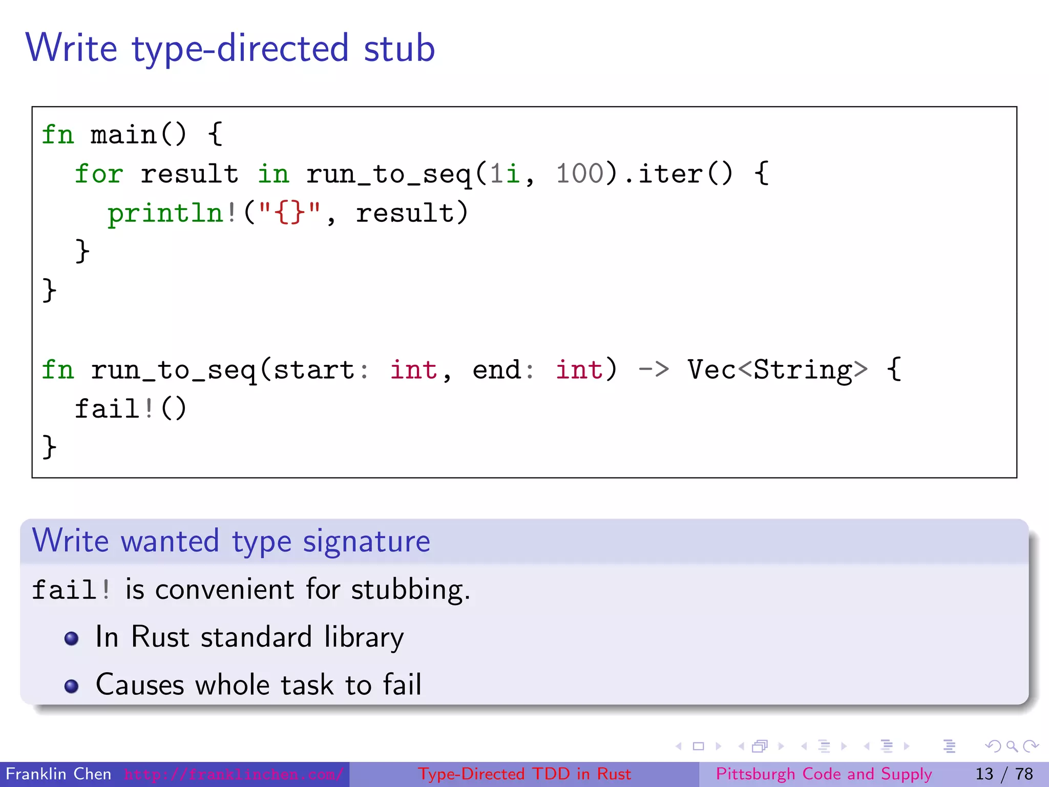 Write type-directed stub
fn main() {
for result in run_to_seq(1i, 100).iter() {
println!("{}", result)
}
}
fn run_to_seq(start: int, end: int) -> Vec<String> {
fail!()
}
Write wanted type signature
fail! is convenient for stubbing.
In Rust standard library
Causes whole task to fail
Franklin Chen http://franklinchen.com/ Type-Directed TDD in Rust Pittsburgh Code and Supply 13 / 78
 