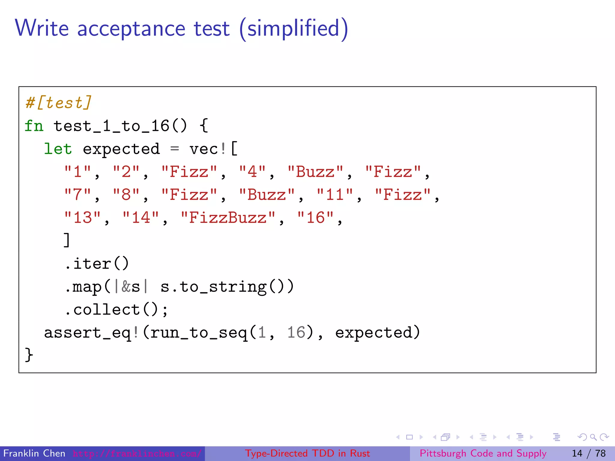 Write acceptance test (simpliﬁed)
#[test]
fn test_1_to_16() {
let expected = vec![
"1", "2", "Fizz", "4", "Buzz", "Fizz",
"7", "8", "Fizz", "Buzz", "11", "Fizz",
"13", "14", "FizzBuzz", "16",
]
.iter()
.map(|&s| s.to_string())
.collect();
assert_eq!(run_to_seq(1, 16), expected)
}
Franklin Chen http://franklinchen.com/ Type-Directed TDD in Rust Pittsburgh Code and Supply 14 / 78
 
