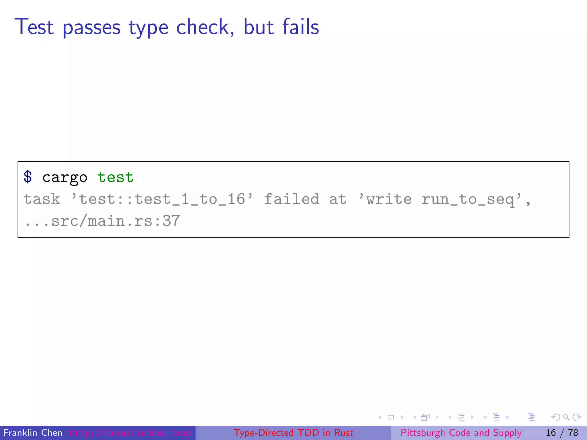 Test passes type check, but fails
$ cargo test
task ’test::test_1_to_16’ failed at ’write run_to_seq’,
...src/main.rs:37
Franklin Chen http://franklinchen.com/ Type-Directed TDD in Rust Pittsburgh Code and Supply 16 / 78
 