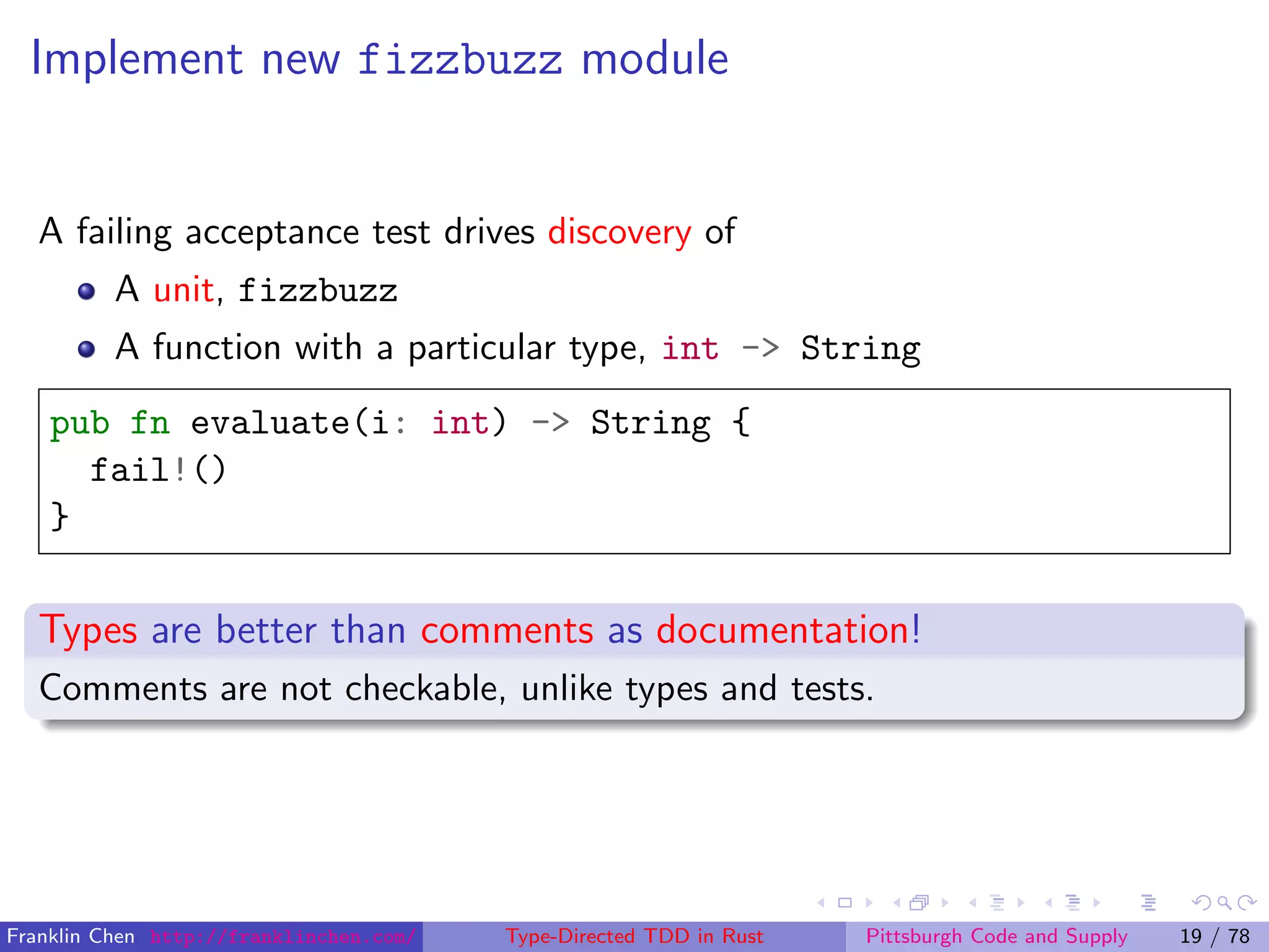 Implement new fizzbuzz module
A failing acceptance test drives discovery of
A unit, fizzbuzz
A function with a particular type, int -> String
pub fn evaluate(i: int) -> String {
fail!()
}
Types are better than comments as documentation!
Comments are not checkable, unlike types and tests.
Franklin Chen http://franklinchen.com/ Type-Directed TDD in Rust Pittsburgh Code and Supply 19 / 78
 