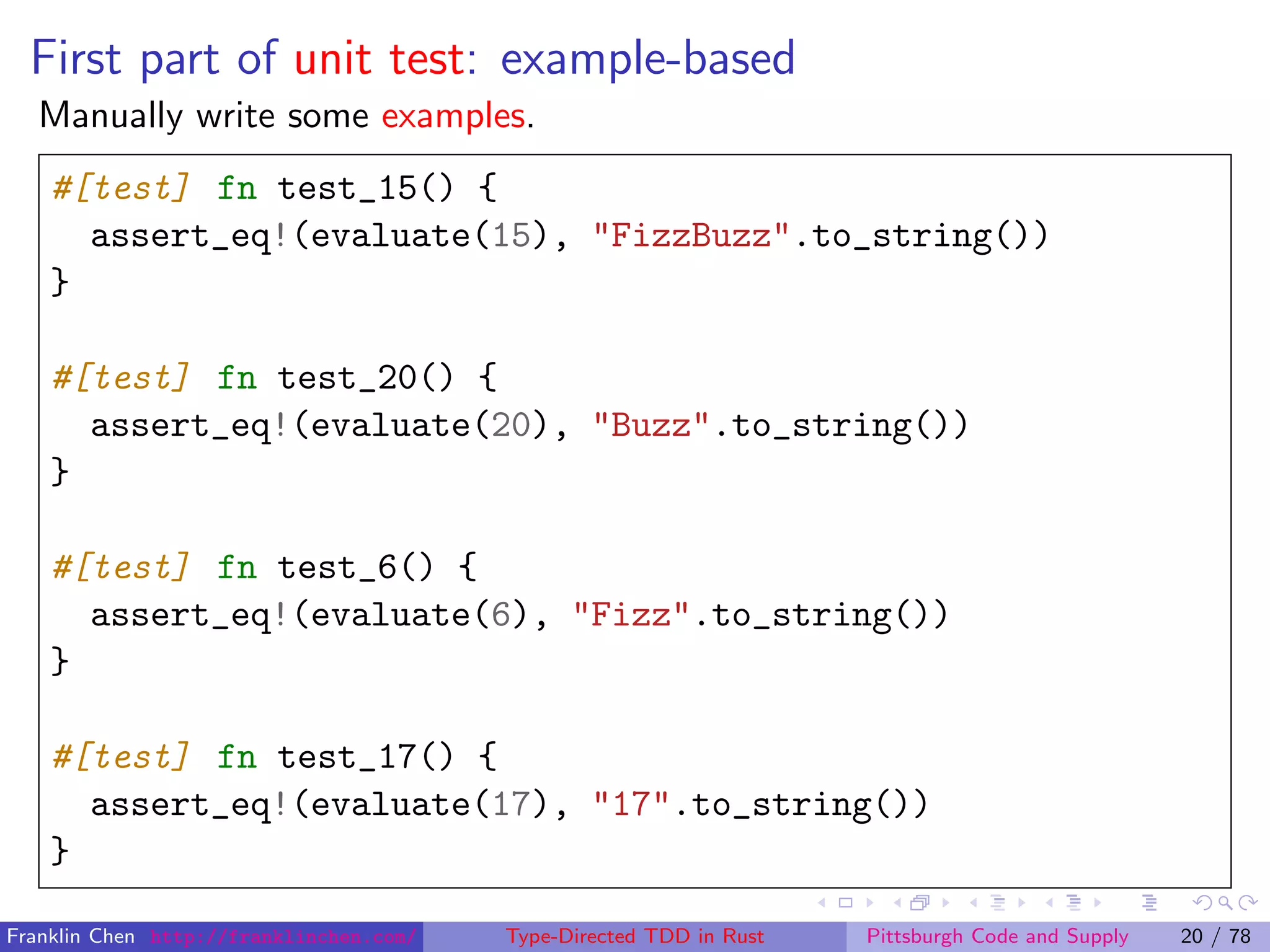 First part of unit test: example-based
Manually write some examples.
#[test] fn test_15() {
assert_eq!(evaluate(15), "FizzBuzz".to_string())
}
#[test] fn test_20() {
assert_eq!(evaluate(20), "Buzz".to_string())
}
#[test] fn test_6() {
assert_eq!(evaluate(6), "Fizz".to_string())
}
#[test] fn test_17() {
assert_eq!(evaluate(17), "17".to_string())
}
Franklin Chen http://franklinchen.com/ Type-Directed TDD in Rust Pittsburgh Code and Supply 20 / 78
 