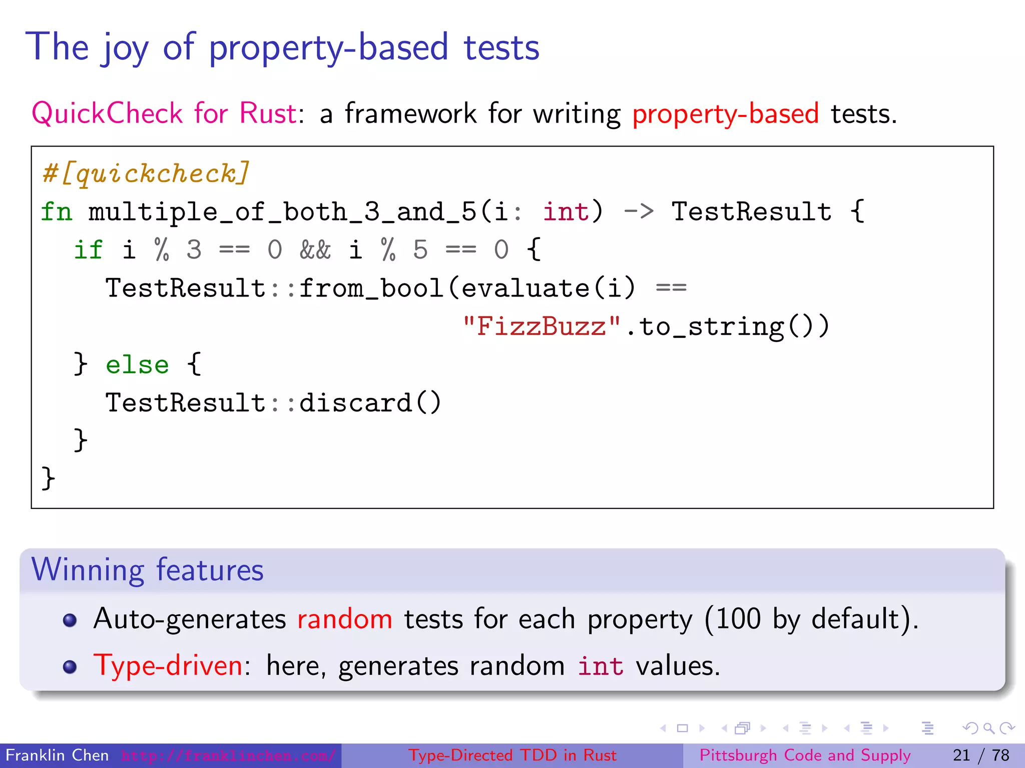 The joy of property-based tests
QuickCheck for Rust: a framework for writing property-based tests.
#[quickcheck]
fn multiple_of_both_3_and_5(i: int) -> TestResult {
if i % 3 == 0 && i % 5 == 0 {
TestResult::from_bool(evaluate(i) ==
"FizzBuzz".to_string())
} else {
TestResult::discard()
}
}
Winning features
Auto-generates random tests for each property (100 by default).
Type-driven: here, generates random int values.
Franklin Chen http://franklinchen.com/ Type-Directed TDD in Rust Pittsburgh Code and Supply 21 / 78
 