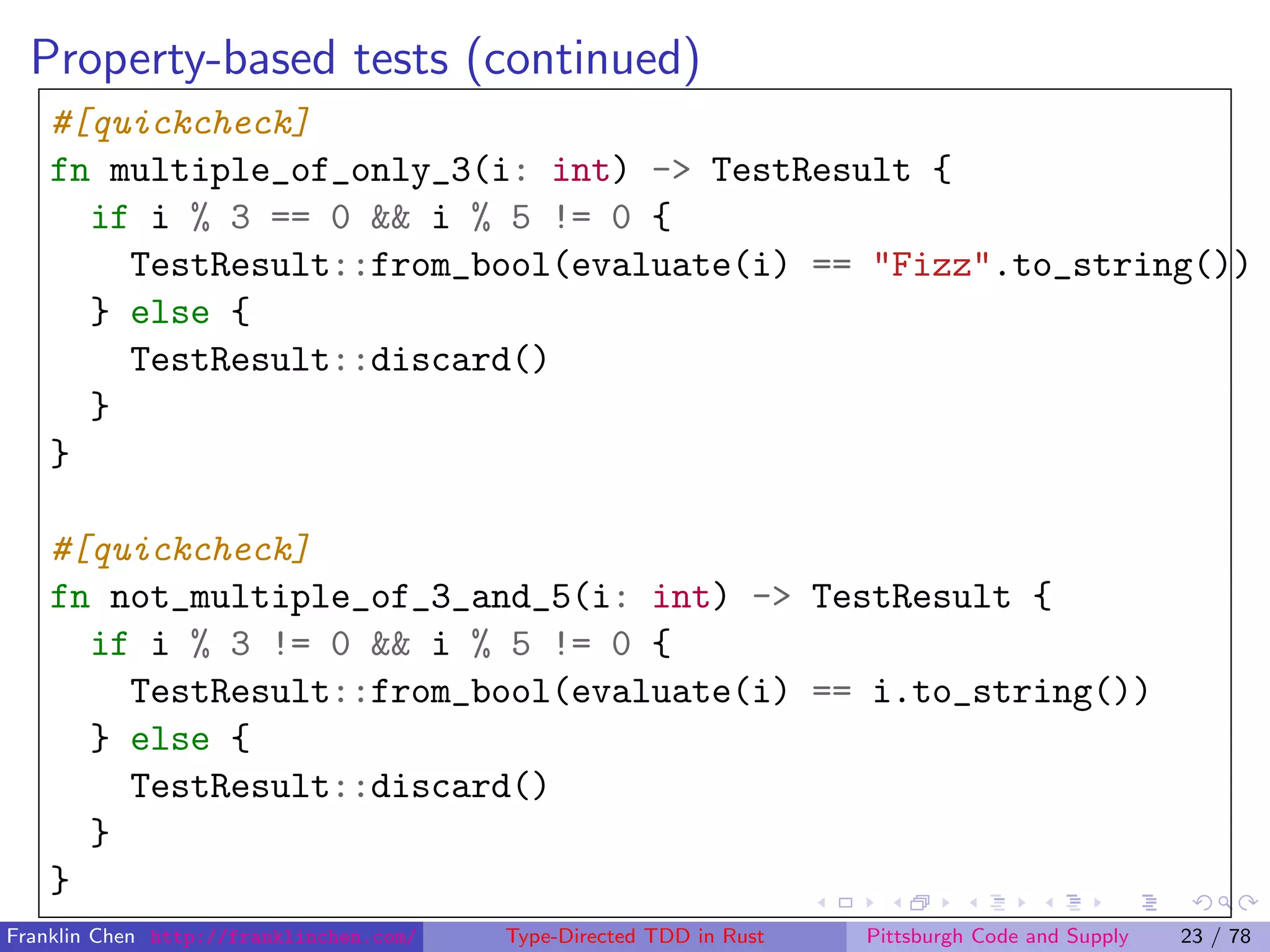 Property-based tests (continued)
#[quickcheck]
fn multiple_of_only_3(i: int) -> TestResult {
if i % 3 == 0 && i % 5 != 0 {
TestResult::from_bool(evaluate(i) == "Fizz".to_string())
} else {
TestResult::discard()
}
}
#[quickcheck]
fn not_multiple_of_3_and_5(i: int) -> TestResult {
if i % 3 != 0 && i % 5 != 0 {
TestResult::from_bool(evaluate(i) == i.to_string())
} else {
TestResult::discard()
}
}
Franklin Chen http://franklinchen.com/ Type-Directed TDD in Rust Pittsburgh Code and Supply 23 / 78
 