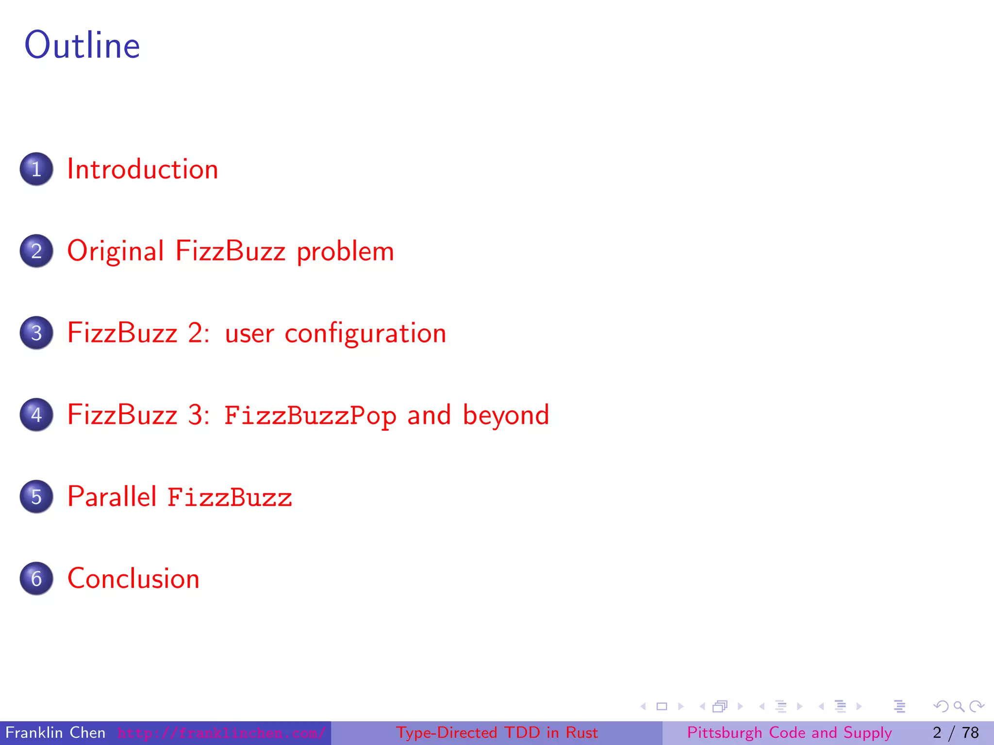 Outline
1 Introduction
2 Original FizzBuzz problem
3 FizzBuzz 2: user conﬁguration
4 FizzBuzz 3: FizzBuzzPop and beyond
5 Parallel FizzBuzz
6 Conclusion
Franklin Chen http://franklinchen.com/ Type-Directed TDD in Rust Pittsburgh Code and Supply 2 / 78
 