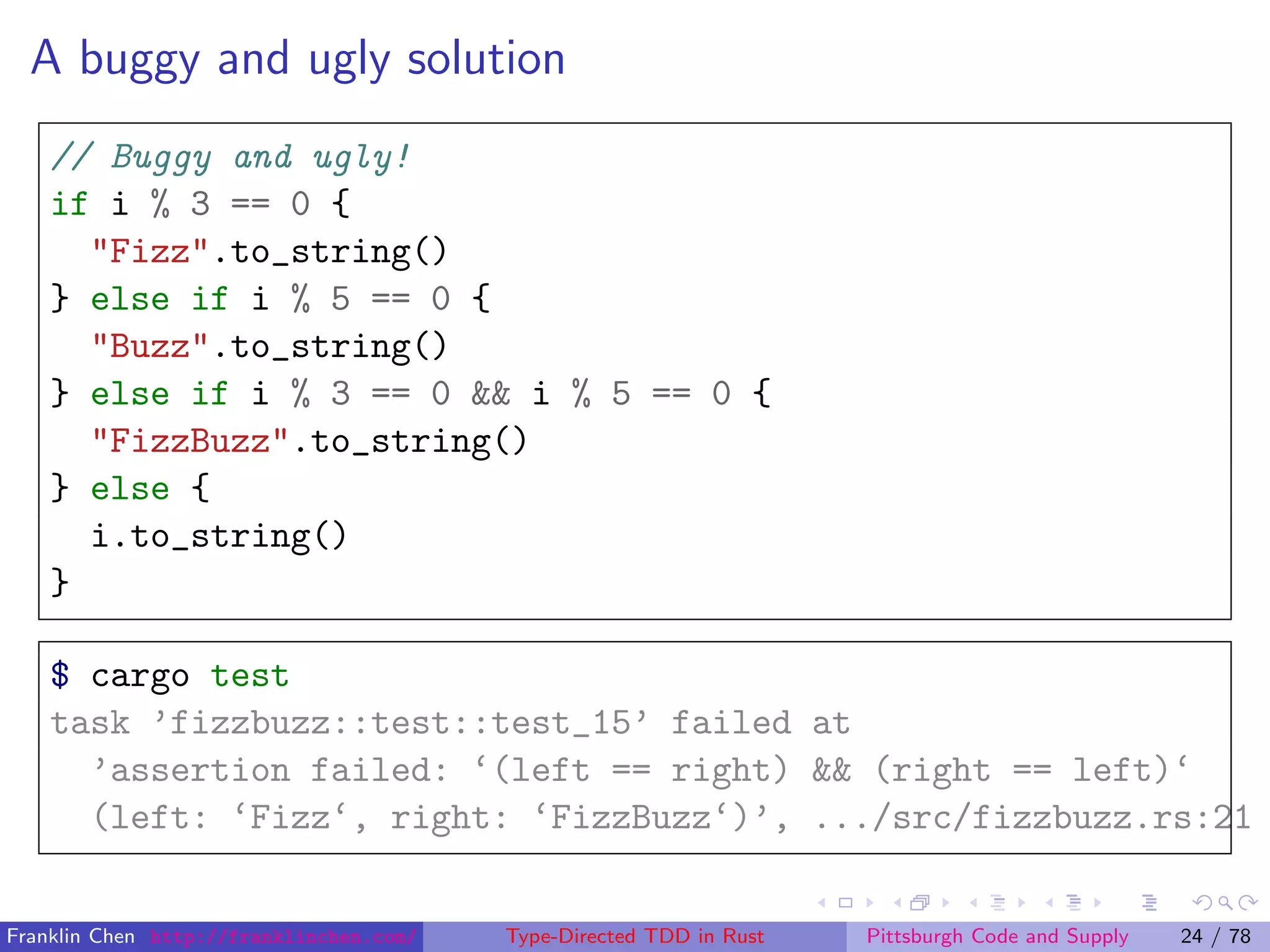 A buggy and ugly solution
// Buggy and ugly!
if i % 3 == 0 {
"Fizz".to_string()
} else if i % 5 == 0 {
"Buzz".to_string()
} else if i % 3 == 0 && i % 5 == 0 {
"FizzBuzz".to_string()
} else {
i.to_string()
}
$ cargo test
task ’fizzbuzz::test::test_15’ failed at
’assertion failed: ‘(left == right) && (right == left)‘
(left: ‘Fizz‘, right: ‘FizzBuzz‘)’, .../src/fizzbuzz.rs:21
Franklin Chen http://franklinchen.com/ Type-Directed TDD in Rust Pittsburgh Code and Supply 24 / 78
 
