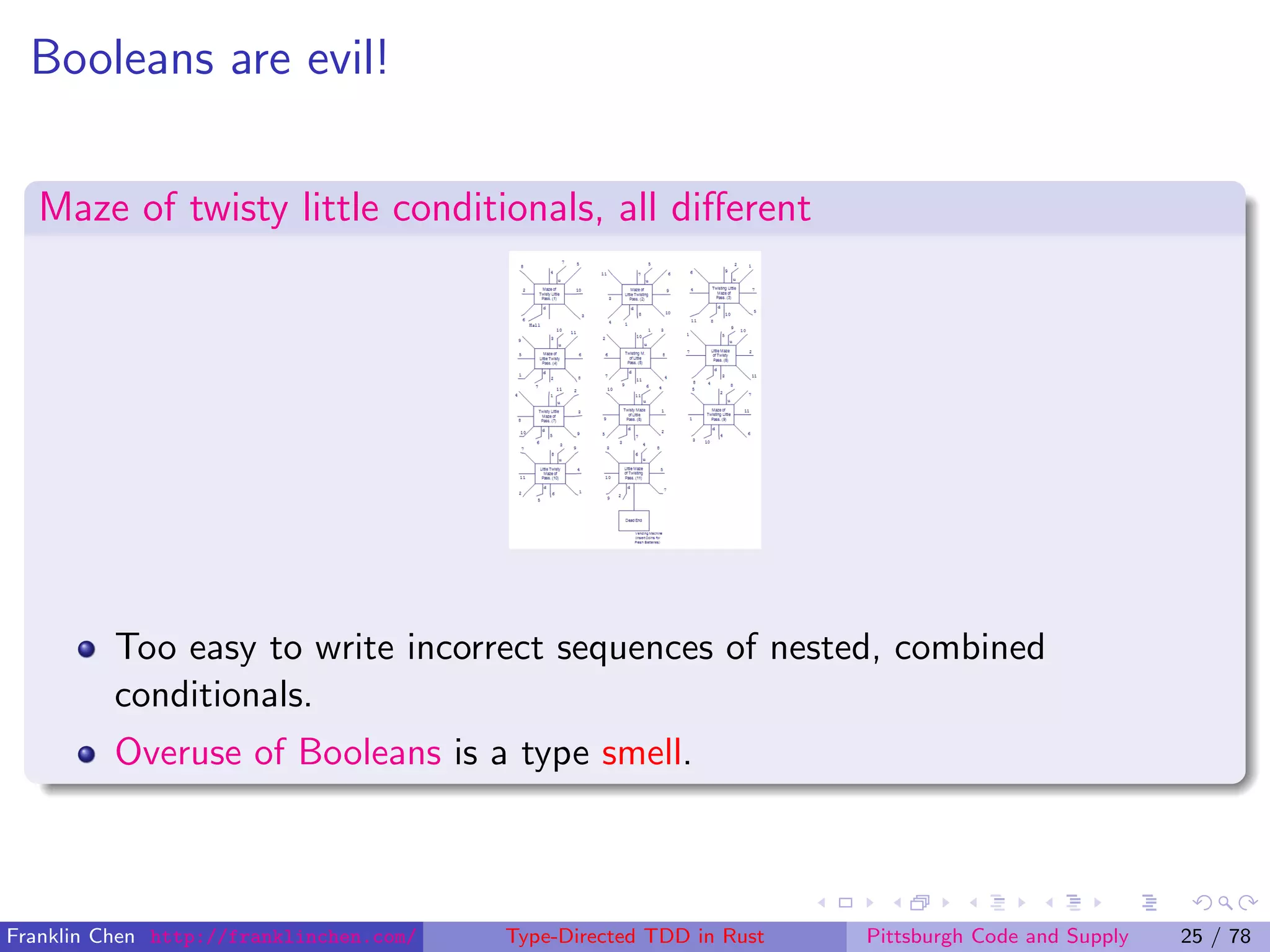 Booleans are evil!
Maze of twisty little conditionals, all diﬀerent
Too easy to write incorrect sequences of nested, combined
conditionals.
Overuse of Booleans is a type smell.
Franklin Chen http://franklinchen.com/ Type-Directed TDD in Rust Pittsburgh Code and Supply 25 / 78
 