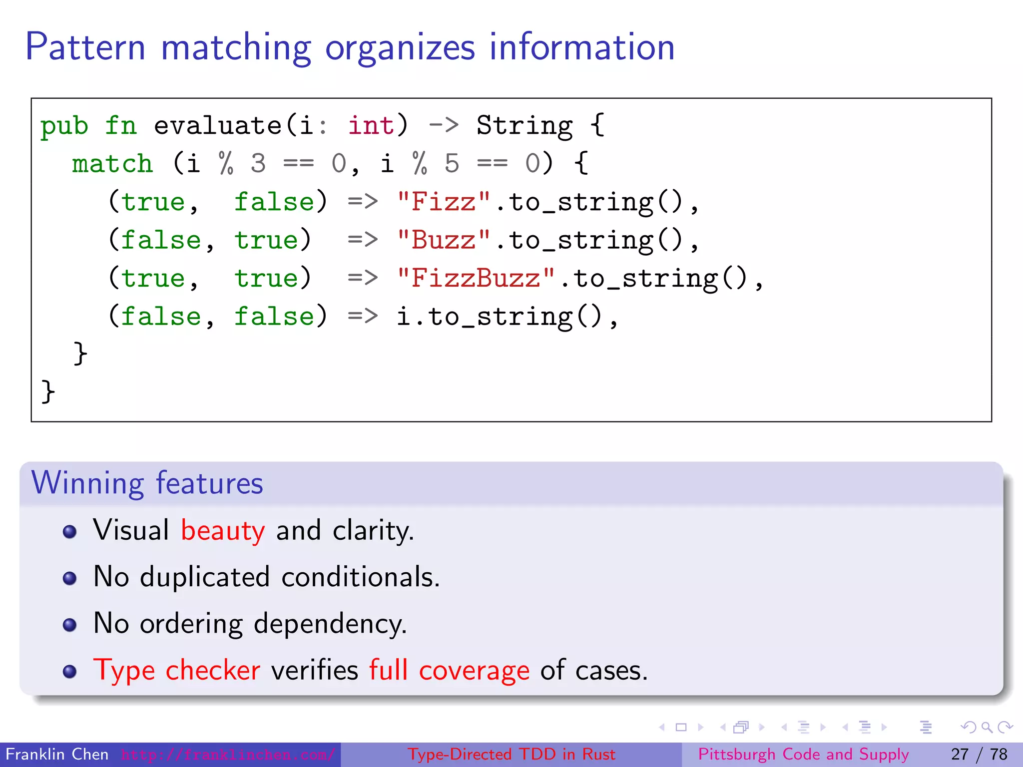 Pattern matching organizes information
pub fn evaluate(i: int) -> String {
match (i % 3 == 0, i % 5 == 0) {
(true, false) => "Fizz".to_string(),
(false, true) => "Buzz".to_string(),
(true, true) => "FizzBuzz".to_string(),
(false, false) => i.to_string(),
}
}
Winning features
Visual beauty and clarity.
No duplicated conditionals.
No ordering dependency.
Type checker veriﬁes full coverage of cases.
Franklin Chen http://franklinchen.com/ Type-Directed TDD in Rust Pittsburgh Code and Supply 27 / 78
 