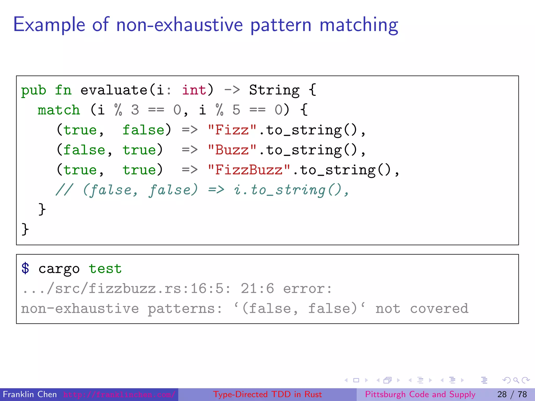 Example of non-exhaustive pattern matching
pub fn evaluate(i: int) -> String {
match (i % 3 == 0, i % 5 == 0) {
(true, false) => "Fizz".to_string(),
(false, true) => "Buzz".to_string(),
(true, true) => "FizzBuzz".to_string(),
// (false, false) => i.to_string(),
}
}
$ cargo test
.../src/fizzbuzz.rs:16:5: 21:6 error:
non-exhaustive patterns: ‘(false, false)‘ not covered
Franklin Chen http://franklinchen.com/ Type-Directed TDD in Rust Pittsburgh Code and Supply 28 / 78
 