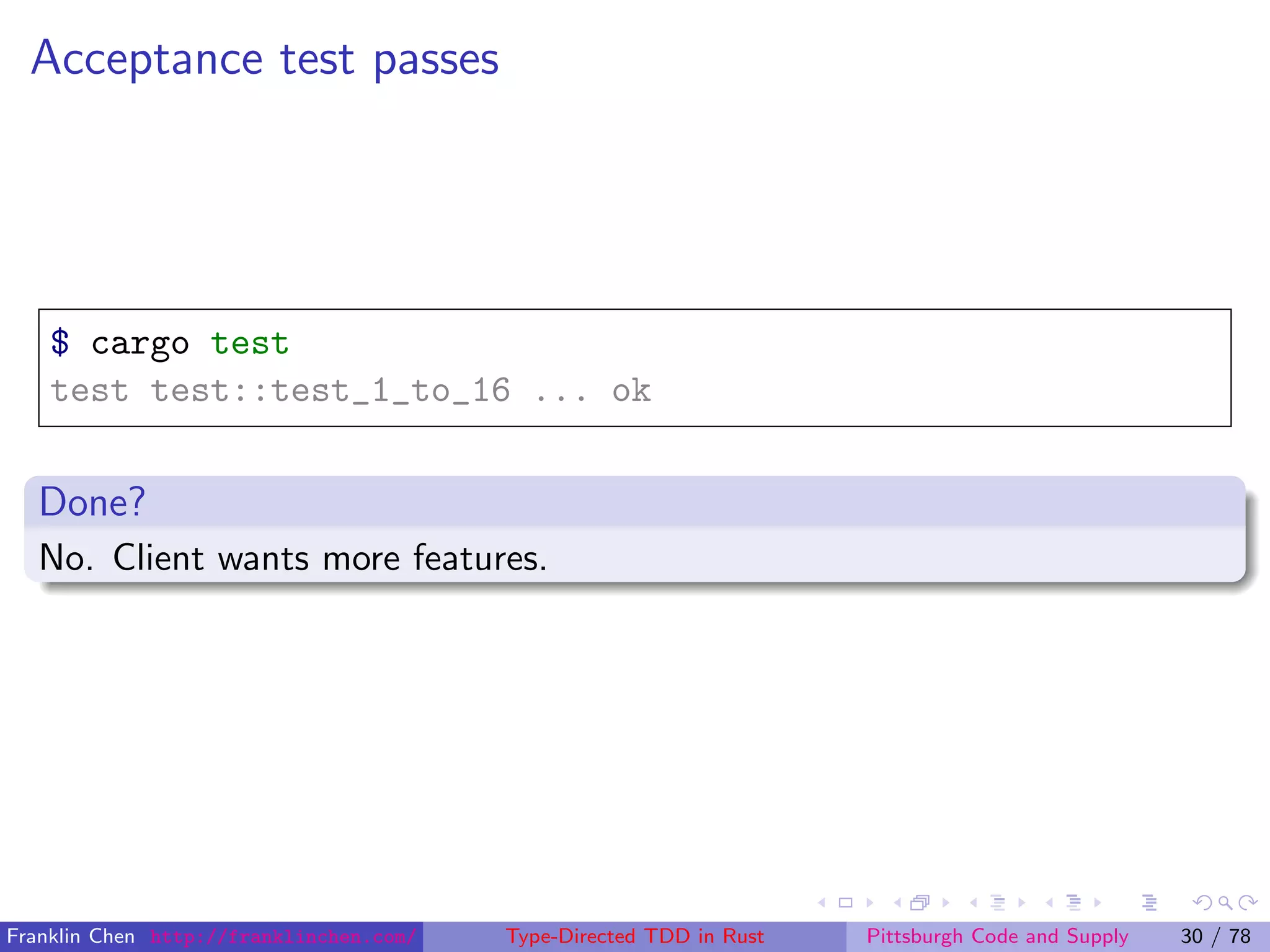 Acceptance test passes
$ cargo test
test test::test_1_to_16 ... ok
Done?
No. Client wants more features.
Franklin Chen http://franklinchen.com/ Type-Directed TDD in Rust Pittsburgh Code and Supply 30 / 78
 