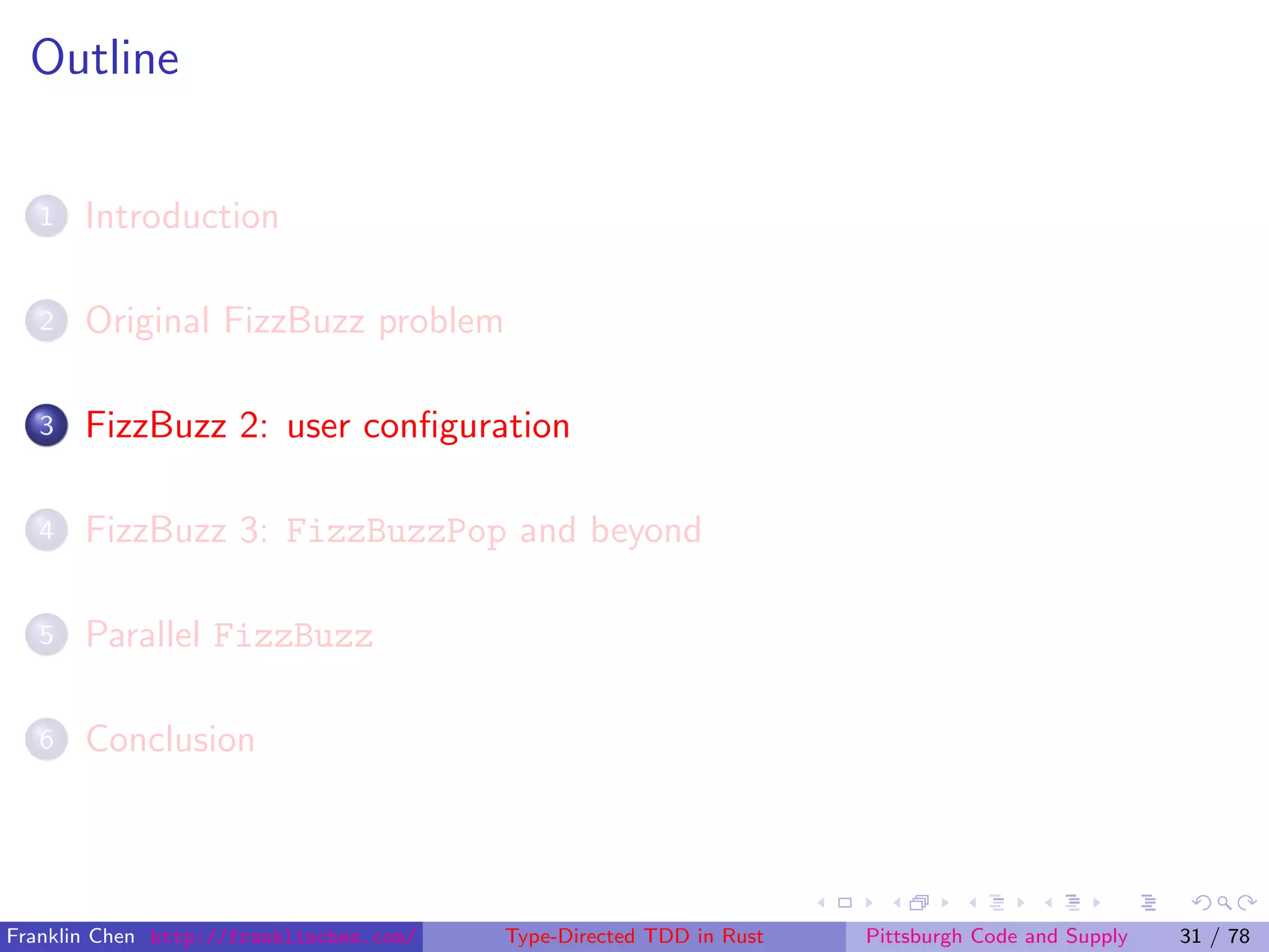 Outline
1 Introduction
2 Original FizzBuzz problem
3 FizzBuzz 2: user conﬁguration
4 FizzBuzz 3: FizzBuzzPop and beyond
5 Parallel FizzBuzz
6 Conclusion
Franklin Chen http://franklinchen.com/ Type-Directed TDD in Rust Pittsburgh Code and Supply 31 / 78
 