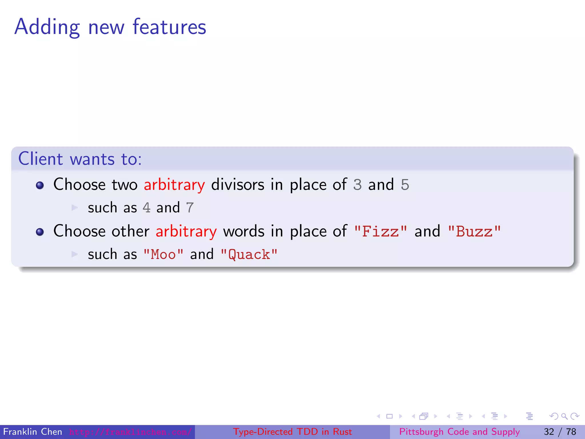 Adding new features
Client wants to:
Choose two arbitrary divisors in place of 3 and 5
such as 4 and 7
Choose other arbitrary words in place of "Fizz" and "Buzz"
such as "Moo" and "Quack"
Franklin Chen http://franklinchen.com/ Type-Directed TDD in Rust Pittsburgh Code and Supply 32 / 78
 