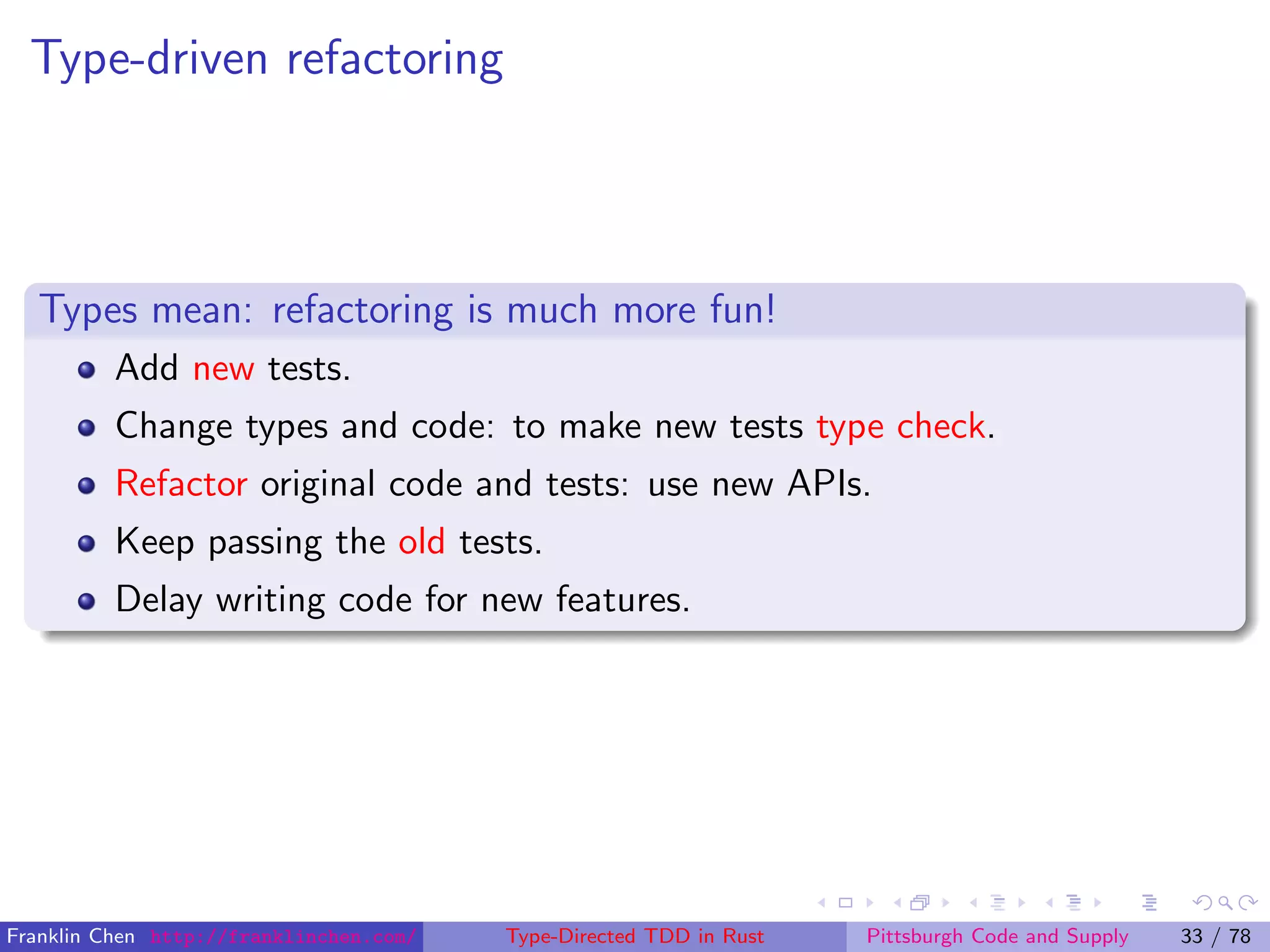 Type-driven refactoring
Types mean: refactoring is much more fun!
Add new tests.
Change types and code: to make new tests type check.
Refactor original code and tests: use new APIs.
Keep passing the old tests.
Delay writing code for new features.
Franklin Chen http://franklinchen.com/ Type-Directed TDD in Rust Pittsburgh Code and Supply 33 / 78
 
