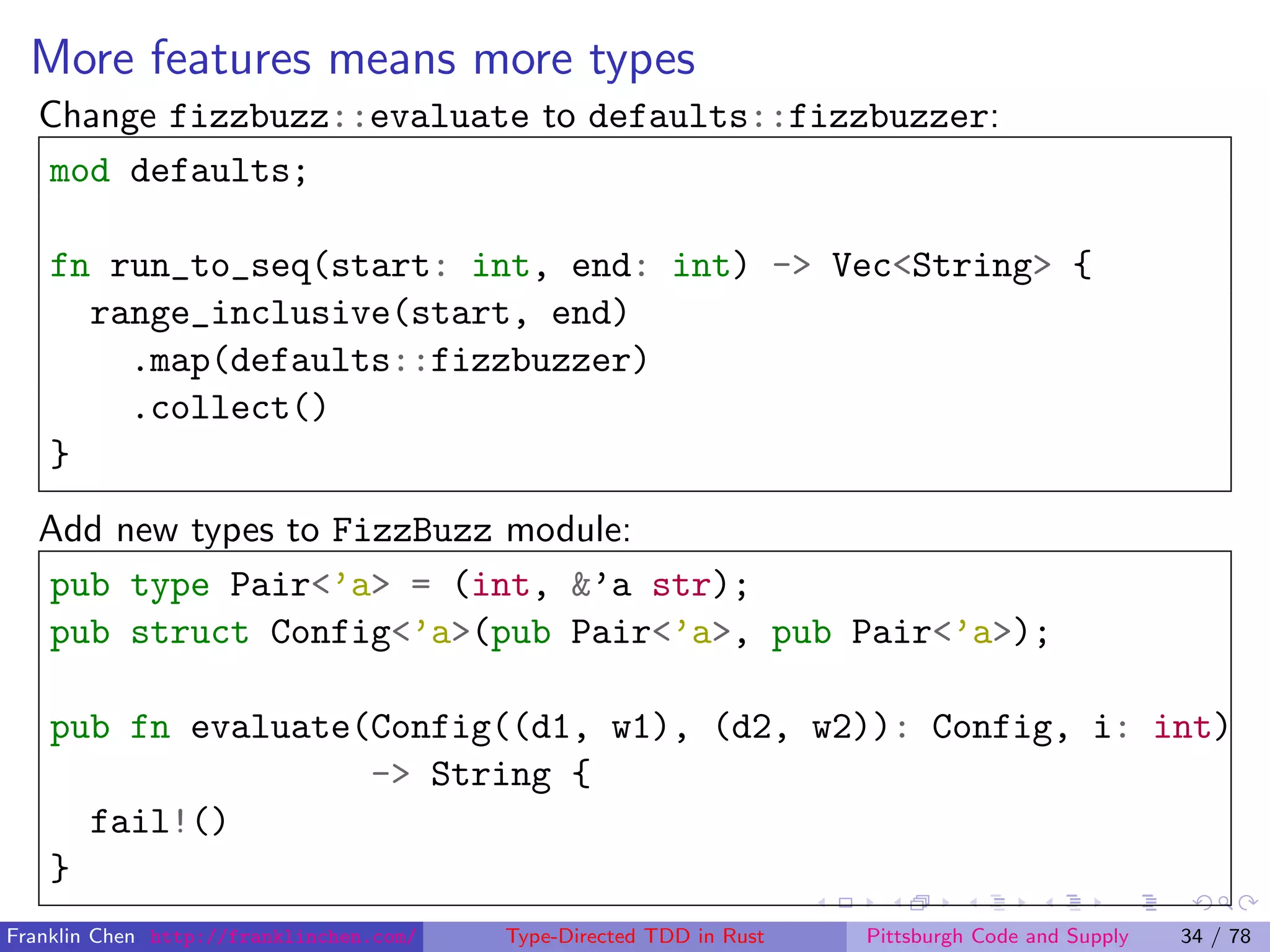 More features means more types
Change fizzbuzz::evaluate to defaults::fizzbuzzer:
mod defaults;
fn run_to_seq(start: int, end: int) -> Vec<String> {
range_inclusive(start, end)
.map(defaults::fizzbuzzer)
.collect()
}
Add new types to FizzBuzz module:
pub type Pair<’a> = (int, &’a str);
pub struct Config<’a>(pub Pair<’a>, pub Pair<’a>);
pub fn evaluate(Config((d1, w1), (d2, w2)): Config, i: int)
-> String {
fail!()
}
Franklin Chen http://franklinchen.com/ Type-Directed TDD in Rust Pittsburgh Code and Supply 34 / 78
 
