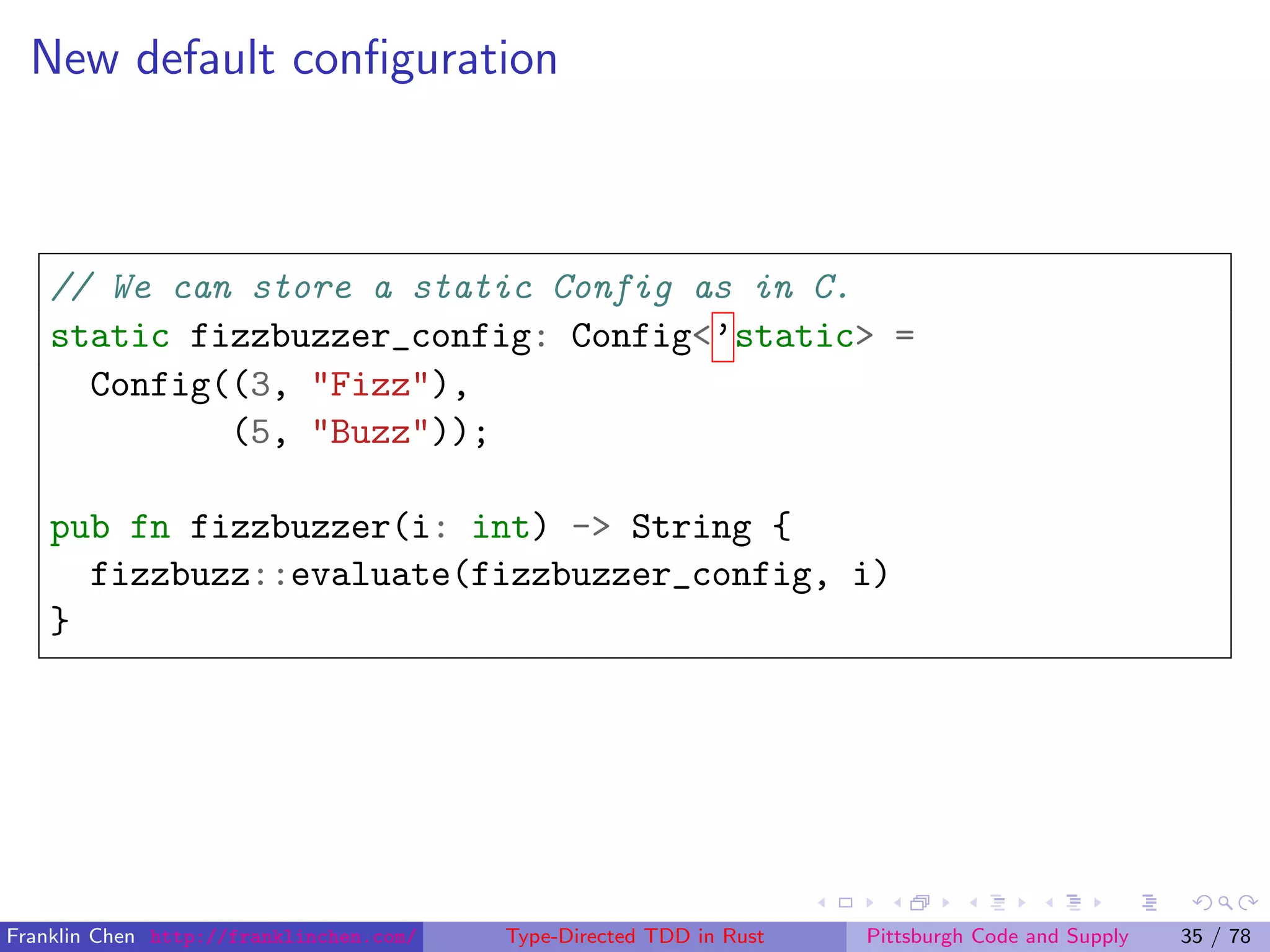 New default conﬁguration
// We can store a static Config as in C.
static fizzbuzzer_config: Config<’static> =
Config((3, "Fizz"),
(5, "Buzz"));
pub fn fizzbuzzer(i: int) -> String {
fizzbuzz::evaluate(fizzbuzzer_config, i)
}
Franklin Chen http://franklinchen.com/ Type-Directed TDD in Rust Pittsburgh Code and Supply 35 / 78
 
