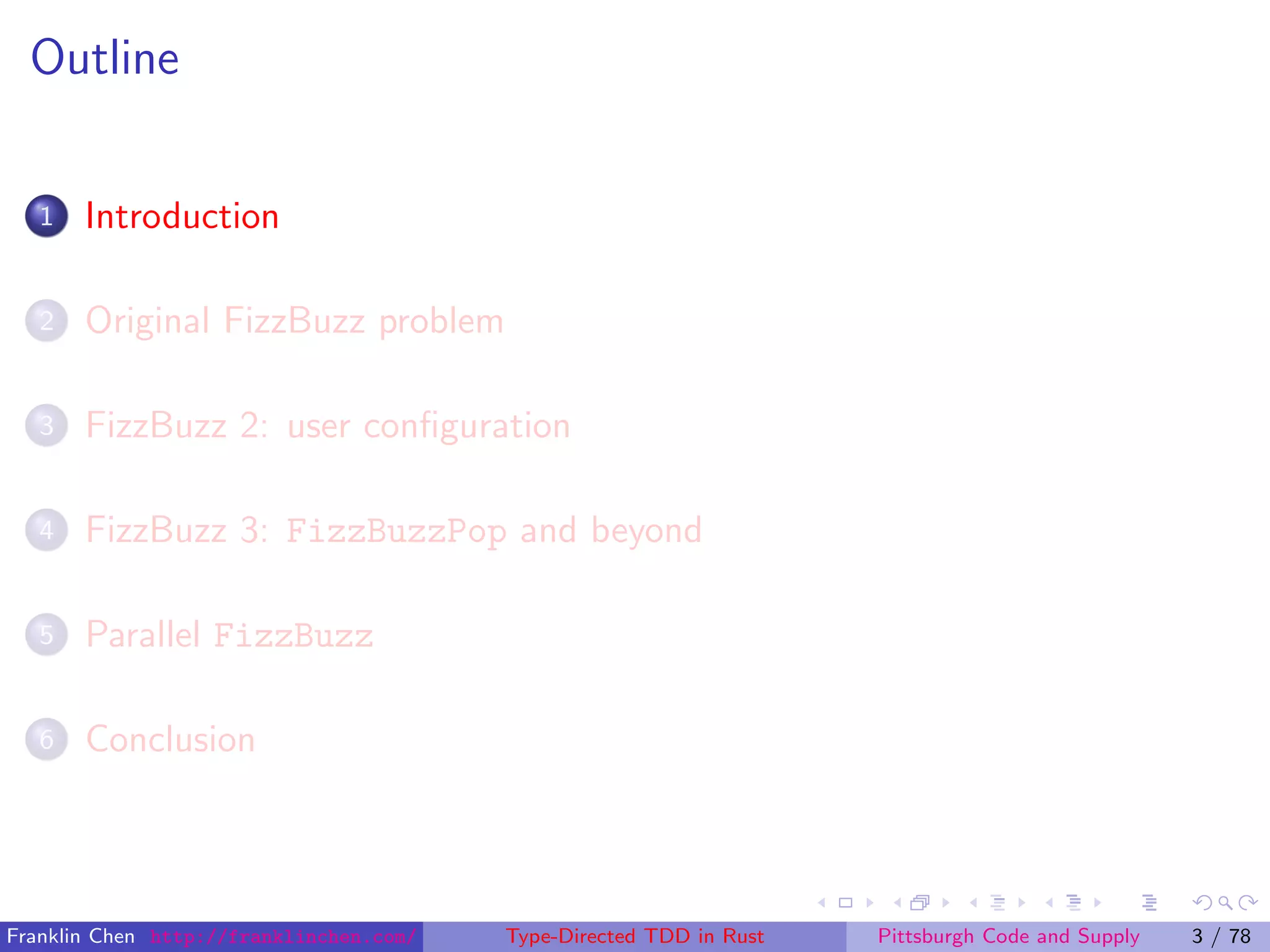 Outline
1 Introduction
2 Original FizzBuzz problem
3 FizzBuzz 2: user conﬁguration
4 FizzBuzz 3: FizzBuzzPop and beyond
5 Parallel FizzBuzz
6 Conclusion
Franklin Chen http://franklinchen.com/ Type-Directed TDD in Rust Pittsburgh Code and Supply 3 / 78
 