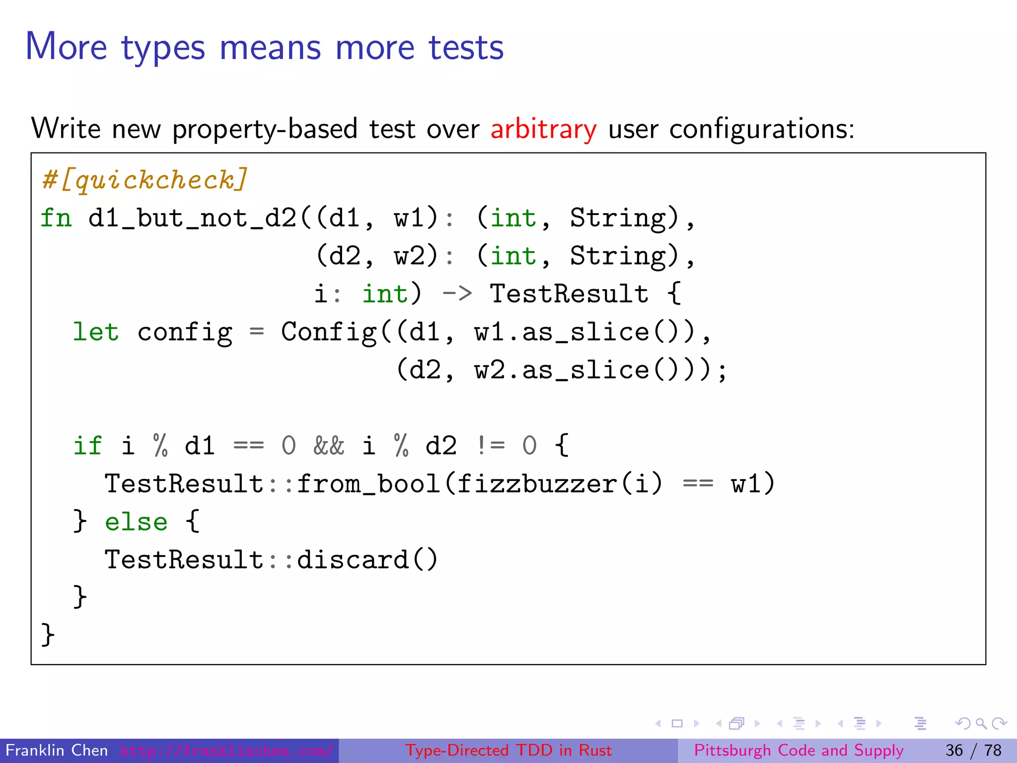 More types means more tests
Write new property-based test over arbitrary user conﬁgurations:
#[quickcheck]
fn d1_but_not_d2((d1, w1): (int, String),
(d2, w2): (int, String),
i: int) -> TestResult {
let config = Config((d1, w1.as_slice()),
(d2, w2.as_slice()));
if i % d1 == 0 && i % d2 != 0 {
TestResult::from_bool(fizzbuzzer(i) == w1)
} else {
TestResult::discard()
}
}
Franklin Chen http://franklinchen.com/ Type-Directed TDD in Rust Pittsburgh Code and Supply 36 / 78
 