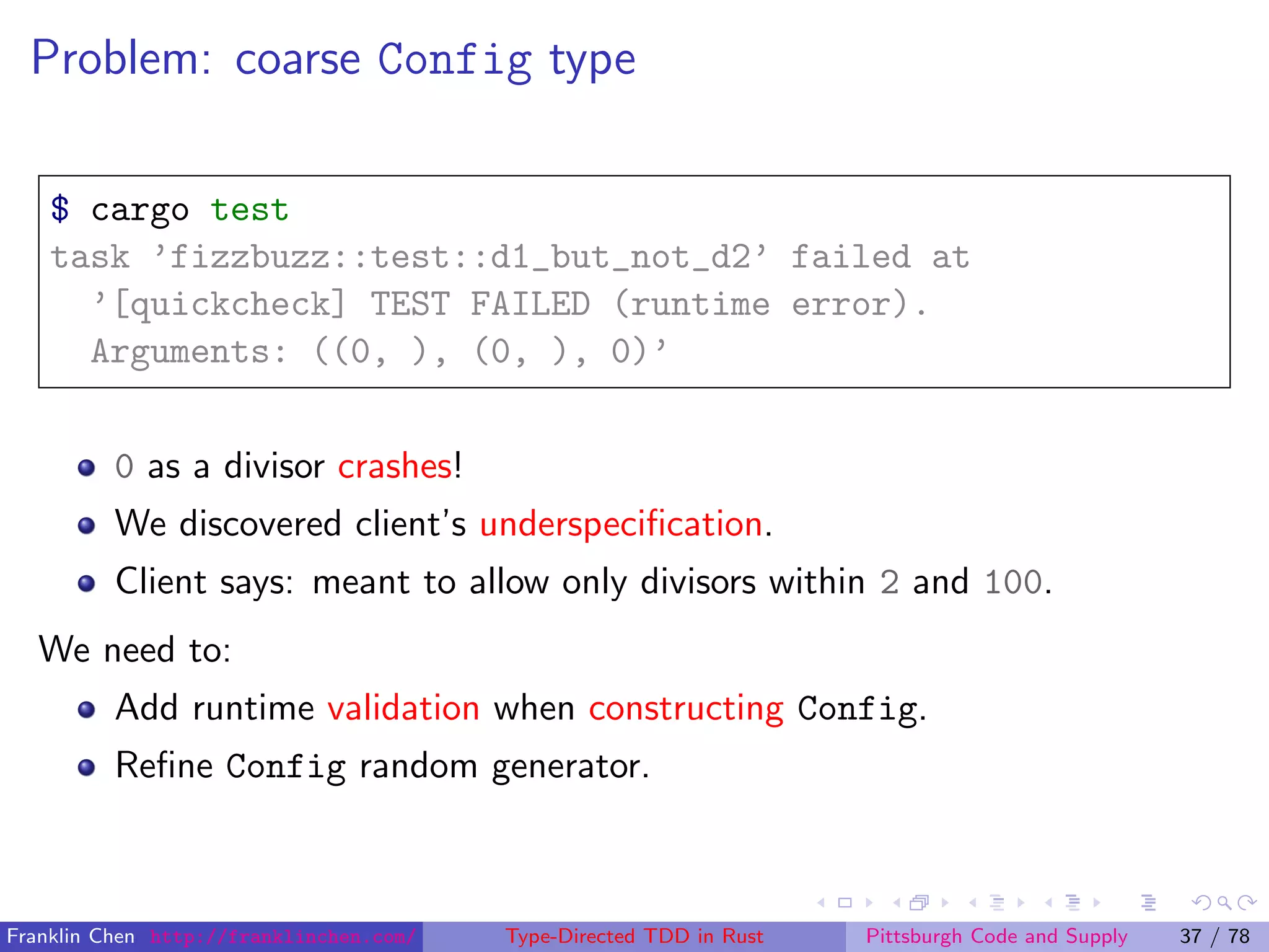 Problem: coarse Config type
$ cargo test
task ’fizzbuzz::test::d1_but_not_d2’ failed at
’[quickcheck] TEST FAILED (runtime error).
Arguments: ((0, ), (0, ), 0)’
0 as a divisor crashes!
We discovered client’s underspeciﬁcation.
Client says: meant to allow only divisors within 2 and 100.
We need to:
Add runtime validation when constructing Config.
Reﬁne Config random generator.
Franklin Chen http://franklinchen.com/ Type-Directed TDD in Rust Pittsburgh Code and Supply 37 / 78
 