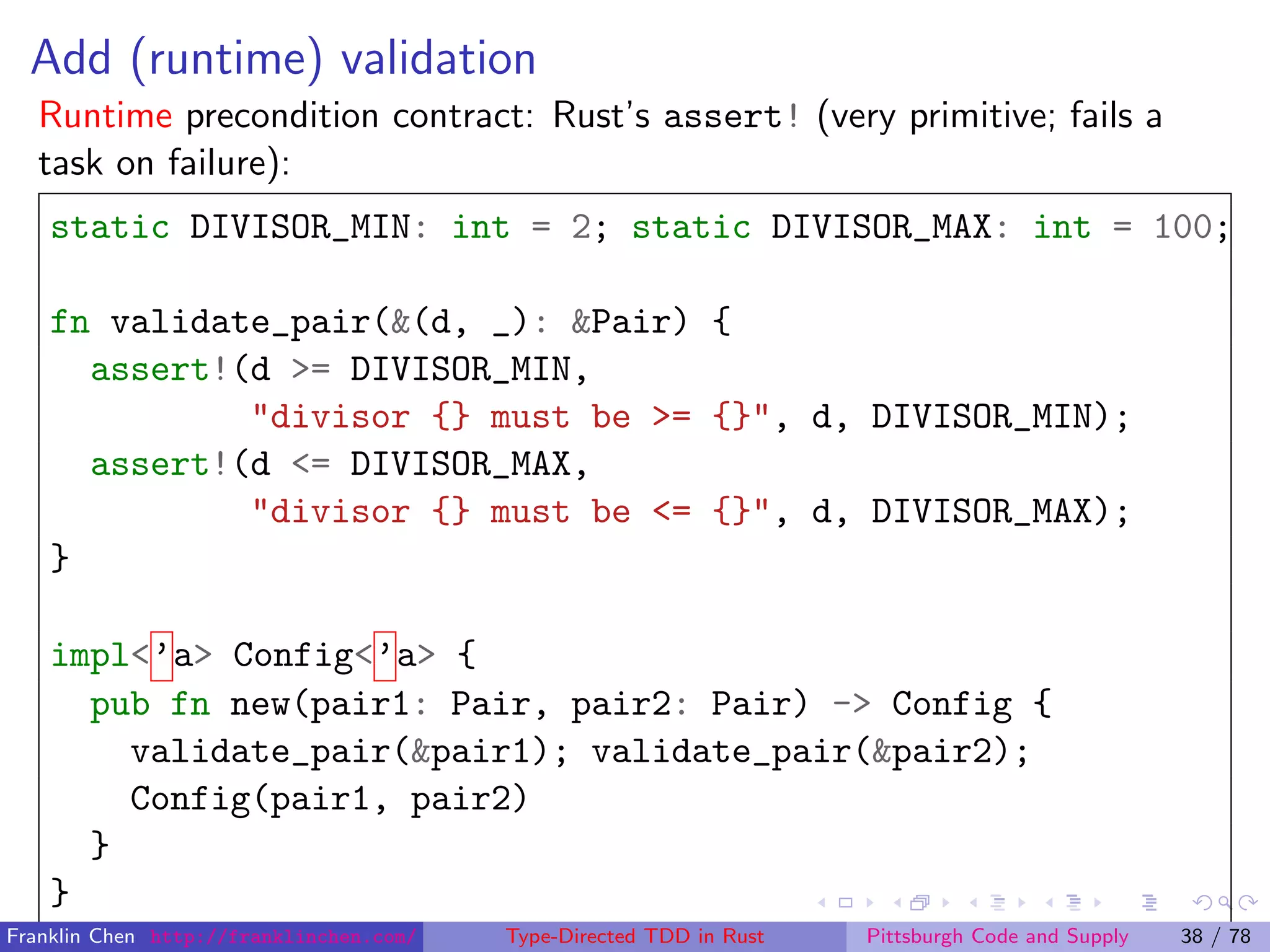 Add (runtime) validation
Runtime precondition contract: Rust’s assert! (very primitive; fails a
task on failure):
static DIVISOR_MIN: int = 2; static DIVISOR_MAX: int = 100;
fn validate_pair(&(d, _): &Pair) {
assert!(d >= DIVISOR_MIN,
"divisor {} must be >= {}", d, DIVISOR_MIN);
assert!(d <= DIVISOR_MAX,
"divisor {} must be <= {}", d, DIVISOR_MAX);
}
impl<’a> Config<’a> {
pub fn new(pair1: Pair, pair2: Pair) -> Config {
validate_pair(&pair1); validate_pair(&pair2);
Config(pair1, pair2)
}
}
Franklin Chen http://franklinchen.com/ Type-Directed TDD in Rust Pittsburgh Code and Supply 38 / 78
 