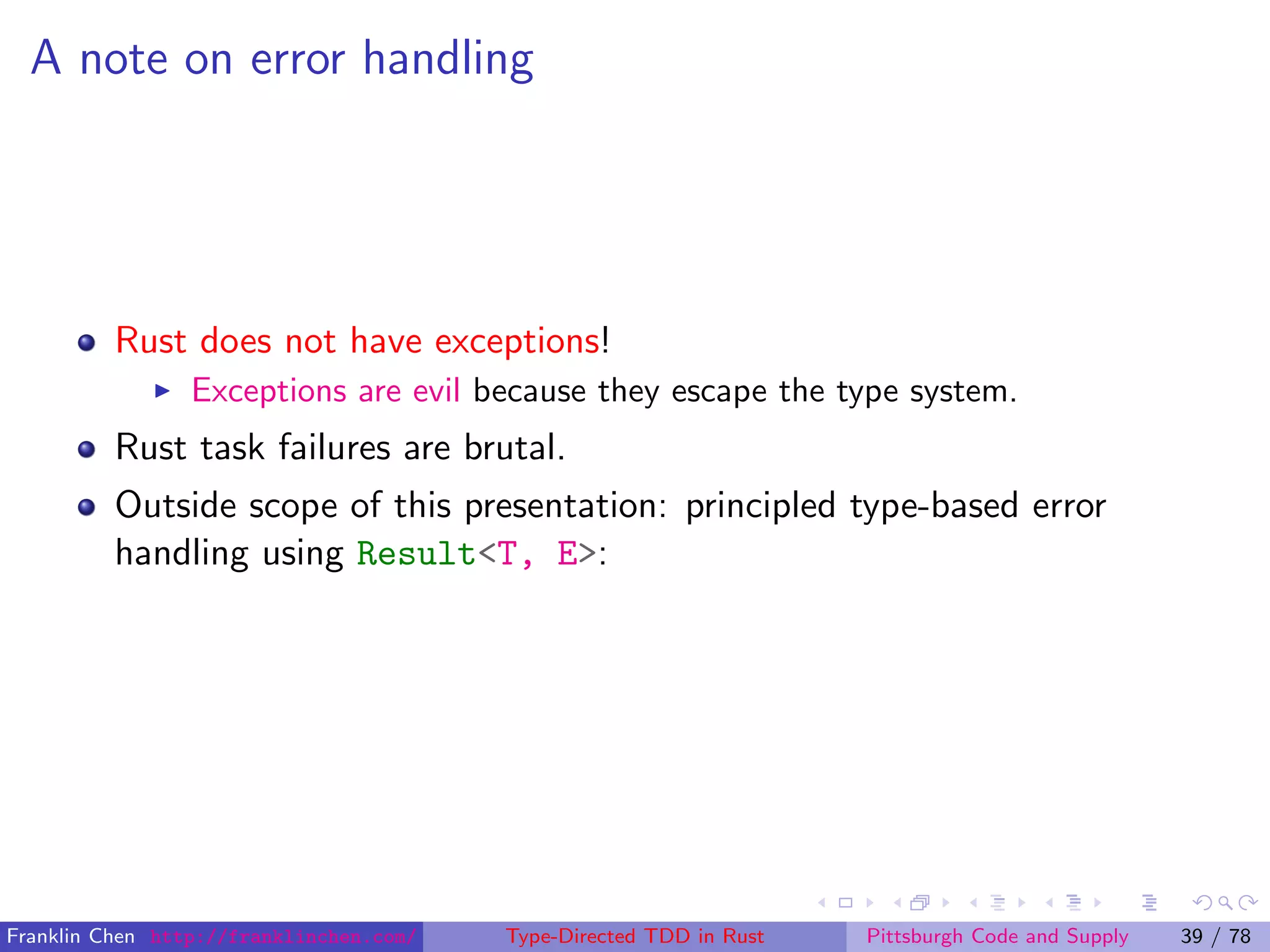 A note on error handling
Rust does not have exceptions!
Exceptions are evil because they escape the type system.
Rust task failures are brutal.
Outside scope of this presentation: principled type-based error
handling using Result<T, E>:
Franklin Chen http://franklinchen.com/ Type-Directed TDD in Rust Pittsburgh Code and Supply 39 / 78
 