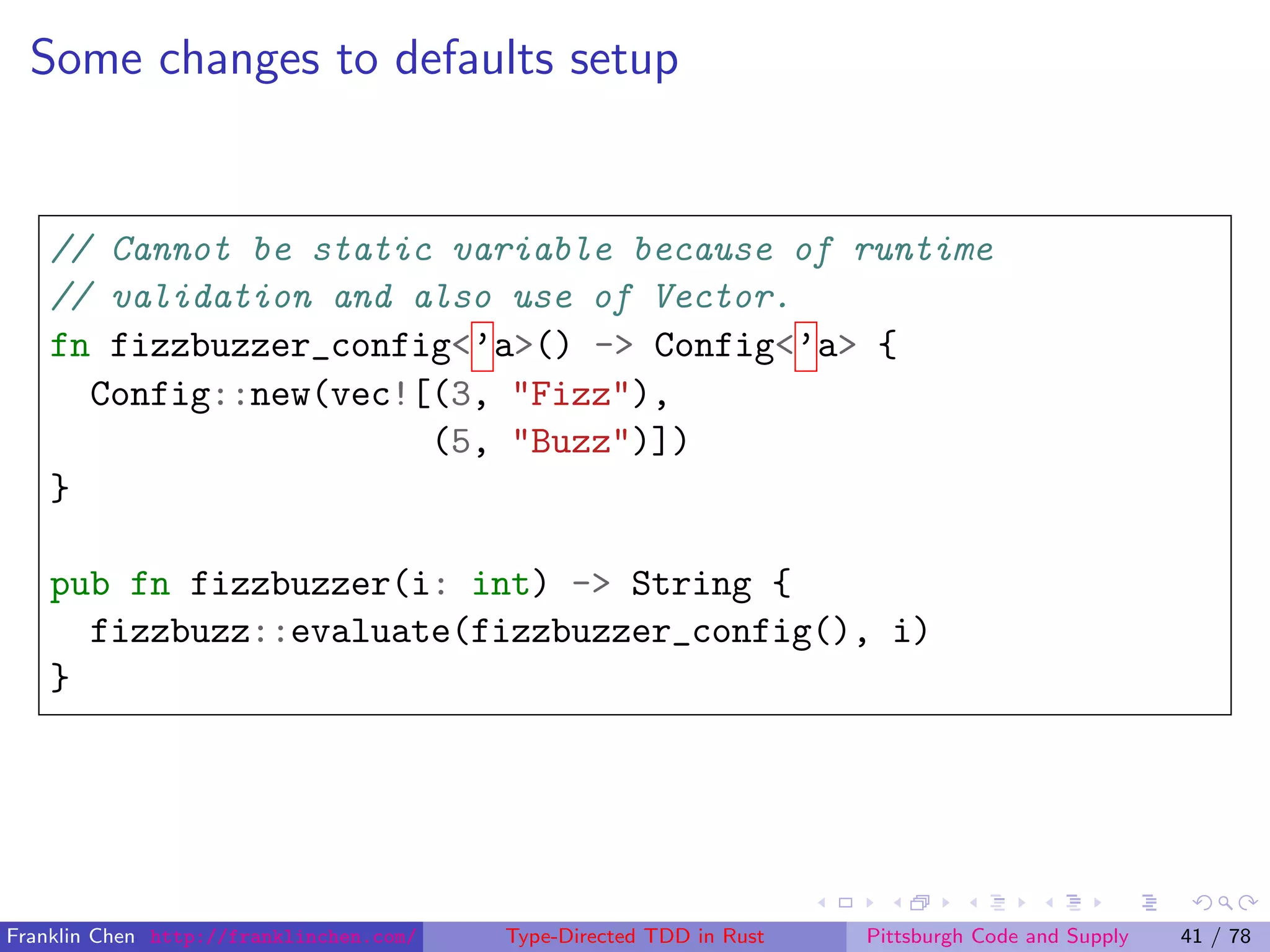 Some changes to defaults setup
// Cannot be static variable because of runtime
// validation and also use of Vector.
fn fizzbuzzer_config<’a>() -> Config<’a> {
Config::new(vec![(3, "Fizz"),
(5, "Buzz")])
}
pub fn fizzbuzzer(i: int) -> String {
fizzbuzz::evaluate(fizzbuzzer_config(), i)
}
Franklin Chen http://franklinchen.com/ Type-Directed TDD in Rust Pittsburgh Code and Supply 41 / 78
 