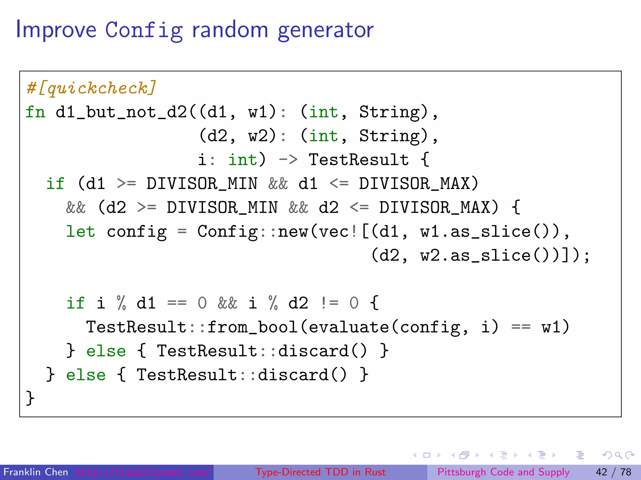 Improve Config random generator
#[quickcheck]
fn d1_but_not_d2((d1, w1): (int, String),
(d2, w2): (int, String),
i: int) -> TestResult {
if (d1 >= DIVISOR_MIN && d1 <= DIVISOR_MAX)
&& (d2 >= DIVISOR_MIN && d2 <= DIVISOR_MAX) {
let config = Config::new(vec![(d1, w1.as_slice()),
(d2, w2.as_slice())]);
if i % d1 == 0 && i % d2 != 0 {
TestResult::from_bool(evaluate(config, i) == w1)
} else { TestResult::discard() }
} else { TestResult::discard() }
}
Franklin Chen http://franklinchen.com/ Type-Directed TDD in Rust Pittsburgh Code and Supply 42 / 78
 