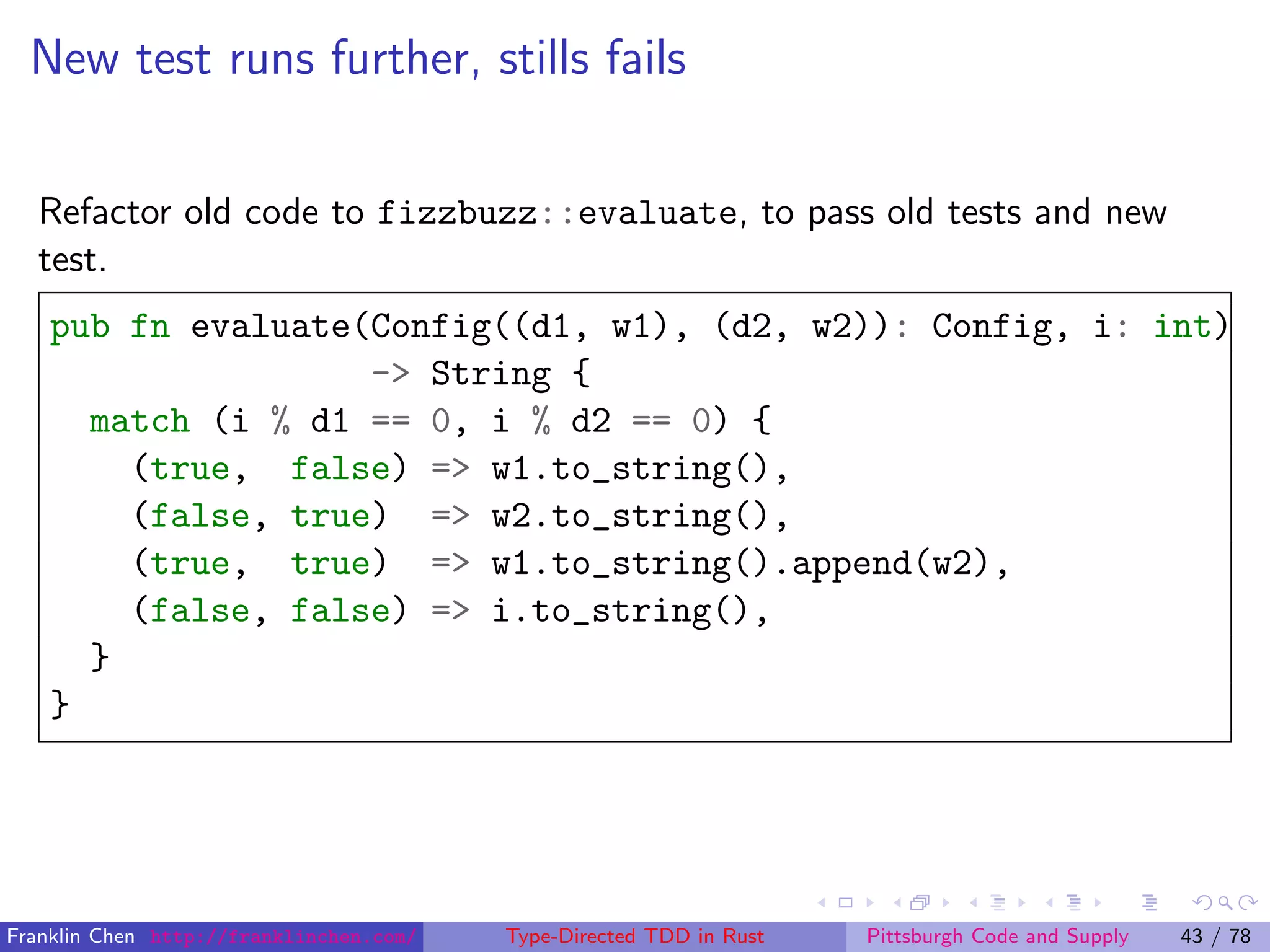 New test runs further, stills fails
Refactor old code to fizzbuzz::evaluate, to pass old tests and new
test.
pub fn evaluate(Config((d1, w1), (d2, w2)): Config, i: int)
-> String {
match (i % d1 == 0, i % d2 == 0) {
(true, false) => w1.to_string(),
(false, true) => w2.to_string(),
(true, true) => w1.to_string().append(w2),
(false, false) => i.to_string(),
}
}
Franklin Chen http://franklinchen.com/ Type-Directed TDD in Rust Pittsburgh Code and Supply 43 / 78
 