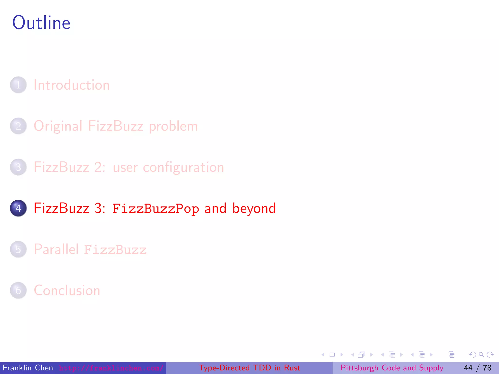 Outline
1 Introduction
2 Original FizzBuzz problem
3 FizzBuzz 2: user conﬁguration
4 FizzBuzz 3: FizzBuzzPop and beyond
5 Parallel FizzBuzz
6 Conclusion
Franklin Chen http://franklinchen.com/ Type-Directed TDD in Rust Pittsburgh Code and Supply 44 / 78
 