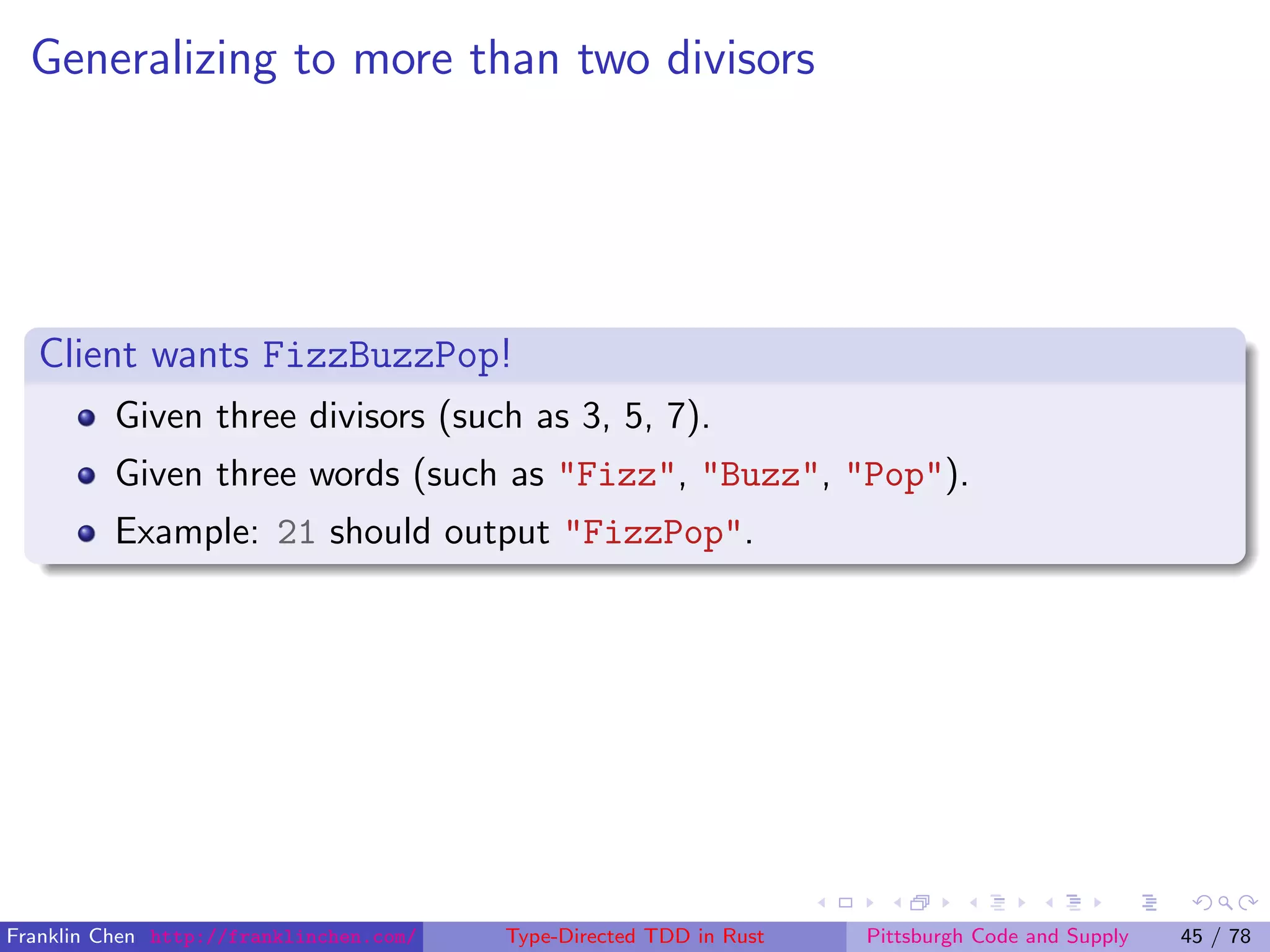 Generalizing to more than two divisors
Client wants FizzBuzzPop!
Given three divisors (such as 3, 5, 7).
Given three words (such as "Fizz", "Buzz", "Pop").
Example: 21 should output "FizzPop".
Franklin Chen http://franklinchen.com/ Type-Directed TDD in Rust Pittsburgh Code and Supply 45 / 78
 