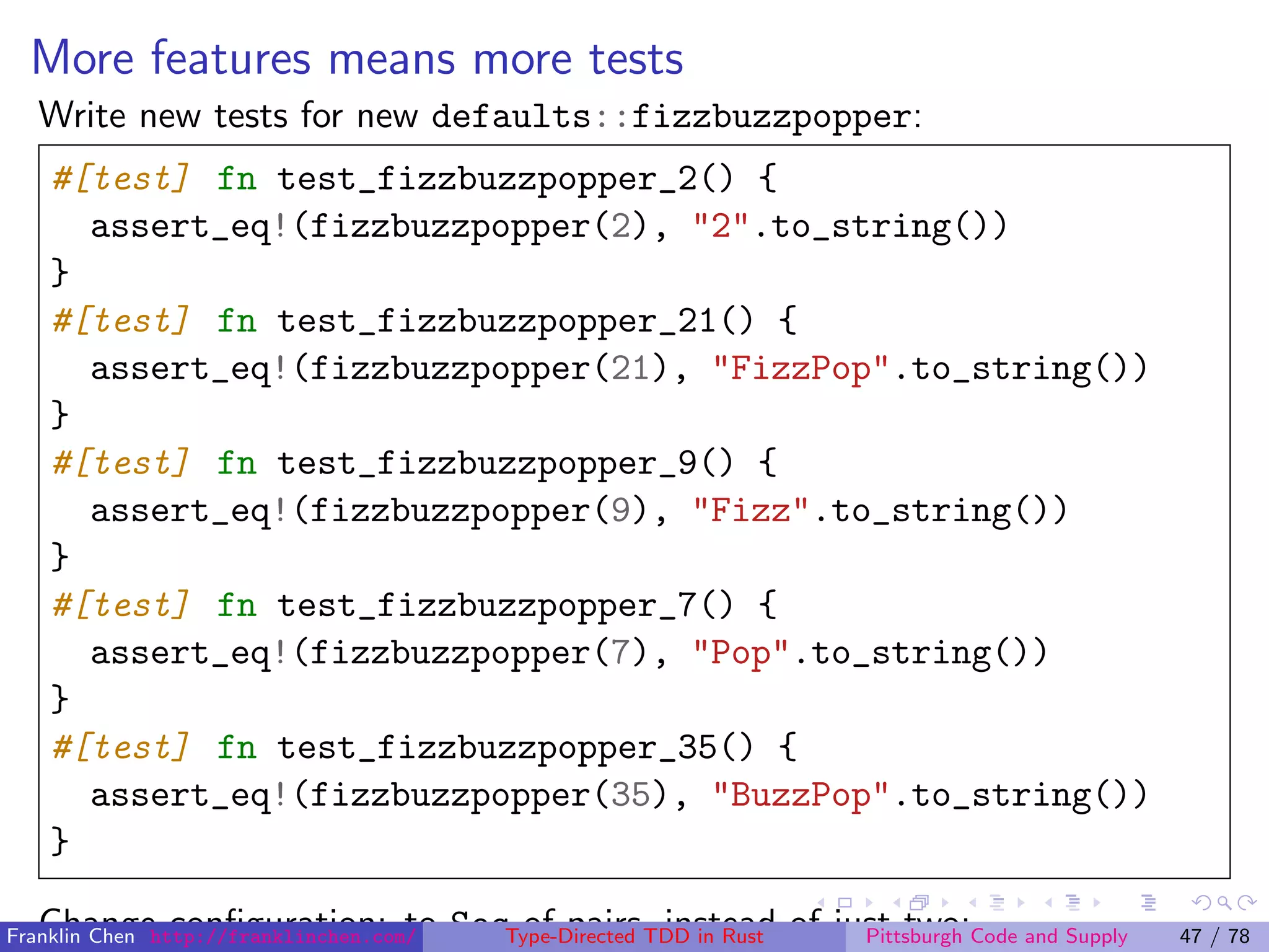 More features means more tests
Write new tests for new defaults::fizzbuzzpopper:
#[test] fn test_fizzbuzzpopper_2() {
assert_eq!(fizzbuzzpopper(2), "2".to_string())
}
#[test] fn test_fizzbuzzpopper_21() {
assert_eq!(fizzbuzzpopper(21), "FizzPop".to_string())
}
#[test] fn test_fizzbuzzpopper_9() {
assert_eq!(fizzbuzzpopper(9), "Fizz".to_string())
}
#[test] fn test_fizzbuzzpopper_7() {
assert_eq!(fizzbuzzpopper(7), "Pop".to_string())
}
#[test] fn test_fizzbuzzpopper_35() {
assert_eq!(fizzbuzzpopper(35), "BuzzPop".to_string())
}
Change conﬁguration: to Seq of pairs, instead of just two:Franklin Chen http://franklinchen.com/ Type-Directed TDD in Rust Pittsburgh Code and Supply 47 / 78
 