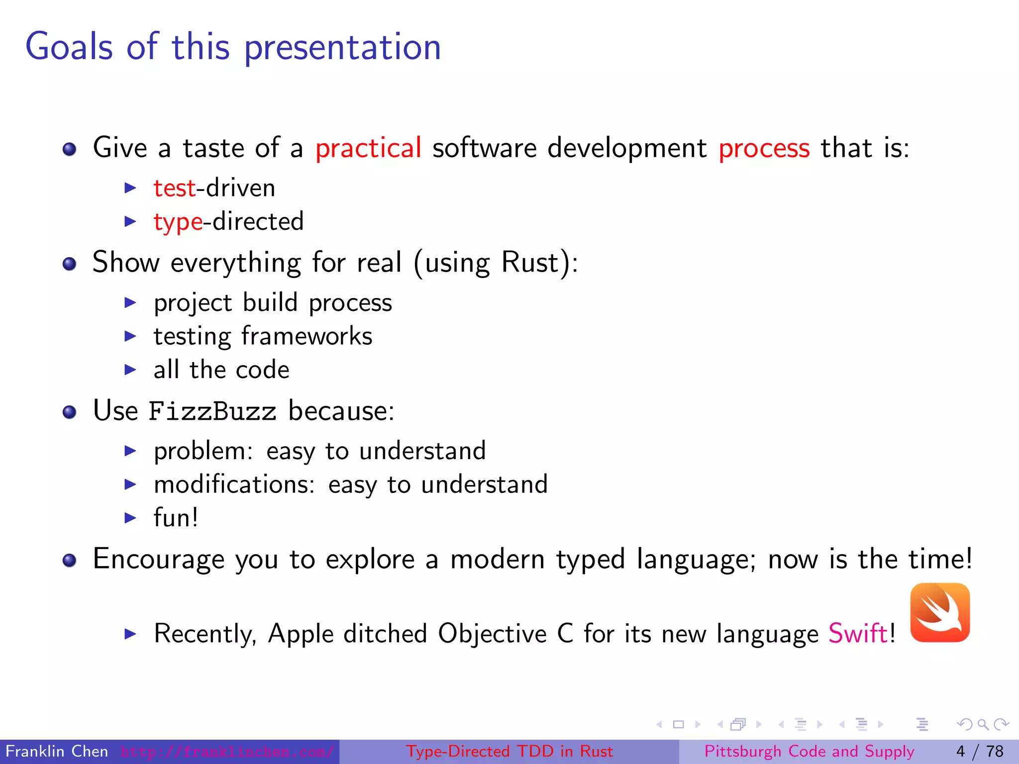 Goals of this presentation
Give a taste of a practical software development process that is:
test-driven
type-directed
Show everything for real (using Rust):
project build process
testing frameworks
all the code
Use FizzBuzz because:
problem: easy to understand
modiﬁcations: easy to understand
fun!
Encourage you to explore a modern typed language; now is the time!
Recently, Apple ditched Objective C for its new language Swift!
Franklin Chen http://franklinchen.com/ Type-Directed TDD in Rust Pittsburgh Code and Supply 4 / 78
 