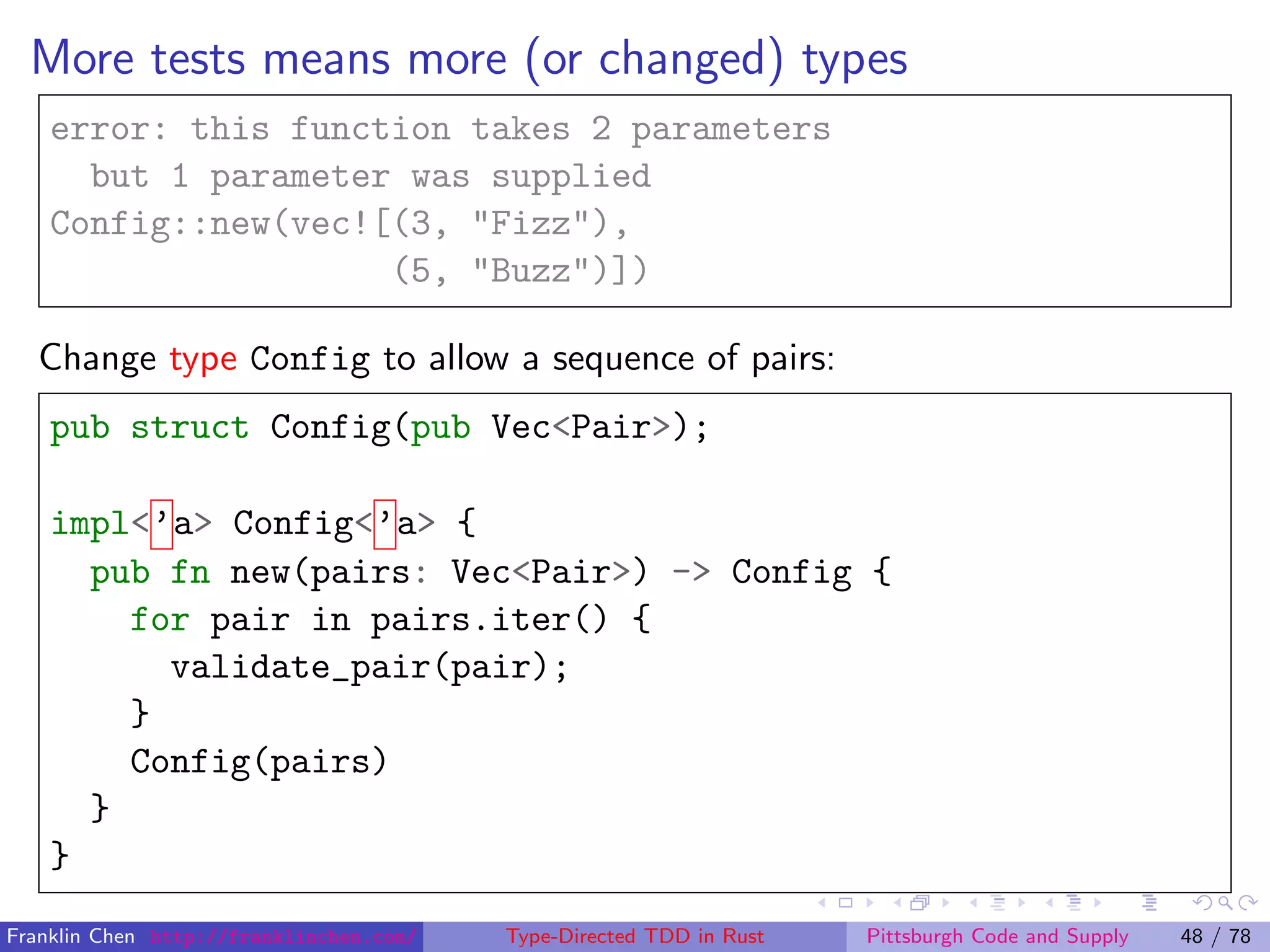 More tests means more (or changed) types
error: this function takes 2 parameters
but 1 parameter was supplied
Config::new(vec![(3, "Fizz"),
(5, "Buzz")])
Change type Config to allow a sequence of pairs:
pub struct Config(pub Vec<Pair>);
impl<’a> Config<’a> {
pub fn new(pairs: Vec<Pair>) -> Config {
for pair in pairs.iter() {
validate_pair(pair);
}
Config(pairs)
}
}
Franklin Chen http://franklinchen.com/ Type-Directed TDD in Rust Pittsburgh Code and Supply 48 / 78
 