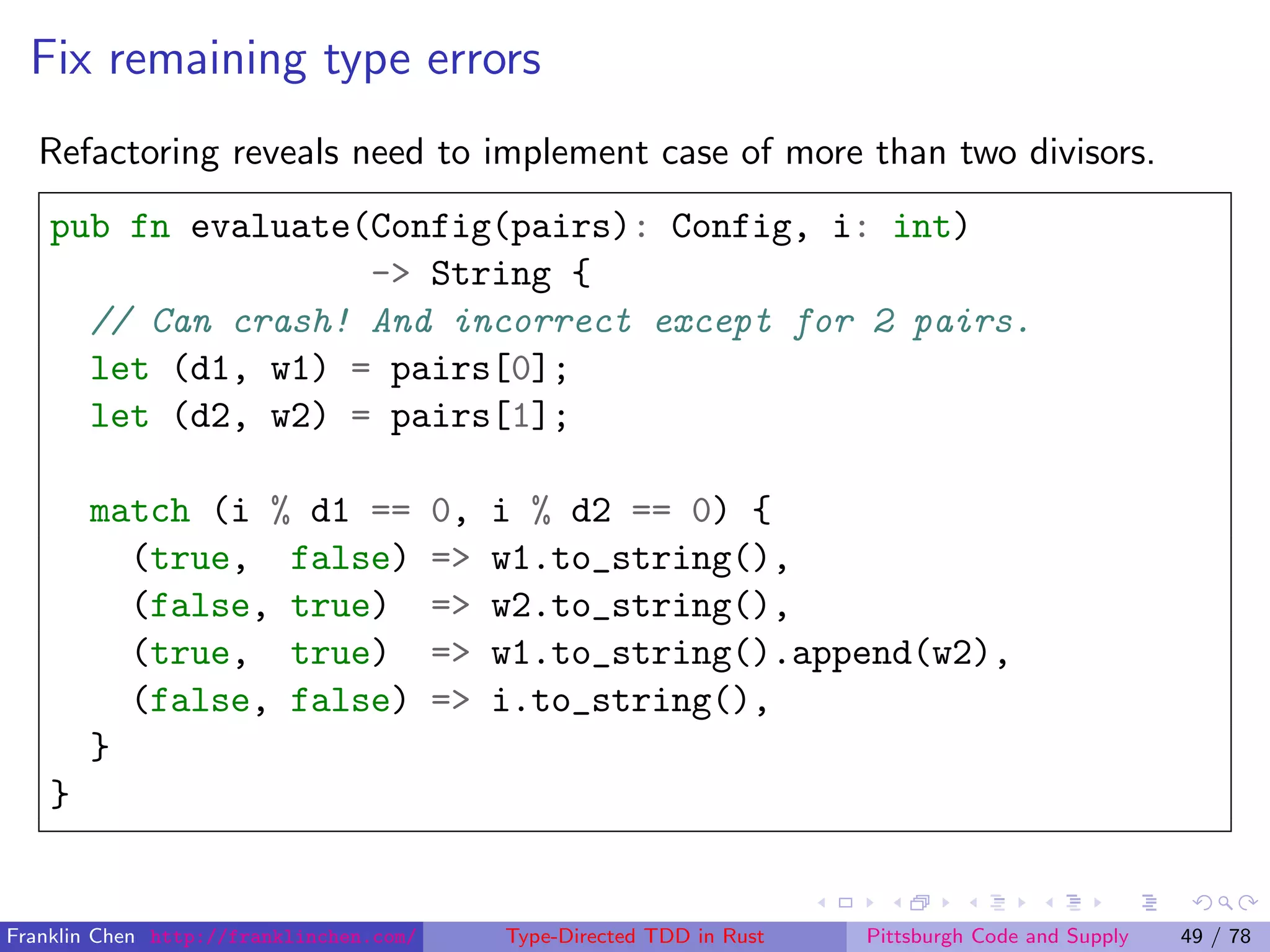 Fix remaining type errors
Refactoring reveals need to implement case of more than two divisors.
pub fn evaluate(Config(pairs): Config, i: int)
-> String {
// Can crash! And incorrect except for 2 pairs.
let (d1, w1) = pairs[0];
let (d2, w2) = pairs[1];
match (i % d1 == 0, i % d2 == 0) {
(true, false) => w1.to_string(),
(false, true) => w2.to_string(),
(true, true) => w1.to_string().append(w2),
(false, false) => i.to_string(),
}
}
Franklin Chen http://franklinchen.com/ Type-Directed TDD in Rust Pittsburgh Code and Supply 49 / 78
 