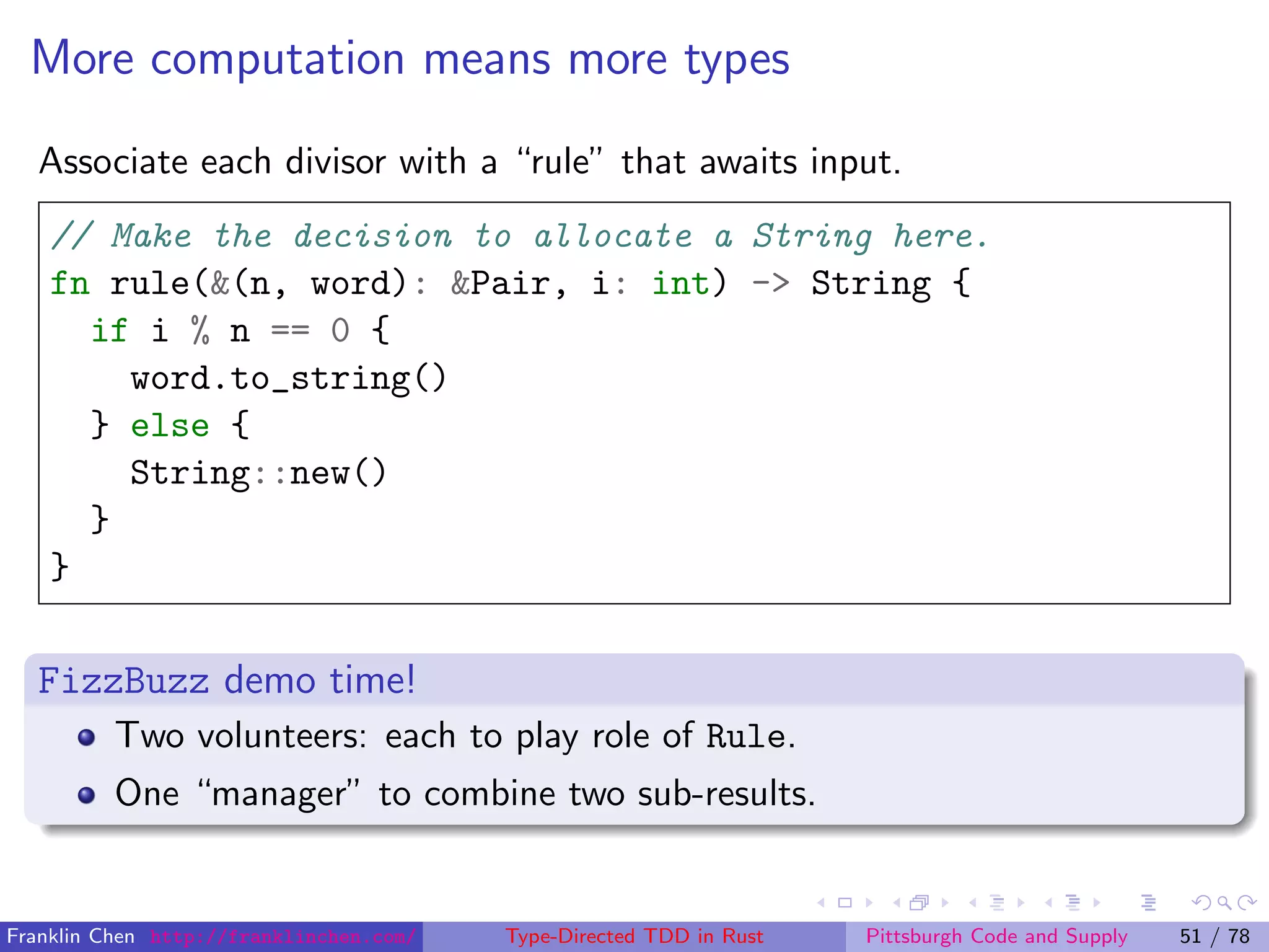 More computation means more types
Associate each divisor with a “rule” that awaits input.
// Make the decision to allocate a String here.
fn rule(&(n, word): &Pair, i: int) -> String {
if i % n == 0 {
word.to_string()
} else {
String::new()
}
}
FizzBuzz demo time!
Two volunteers: each to play role of Rule.
One “manager” to combine two sub-results.
Franklin Chen http://franklinchen.com/ Type-Directed TDD in Rust Pittsburgh Code and Supply 51 / 78
 