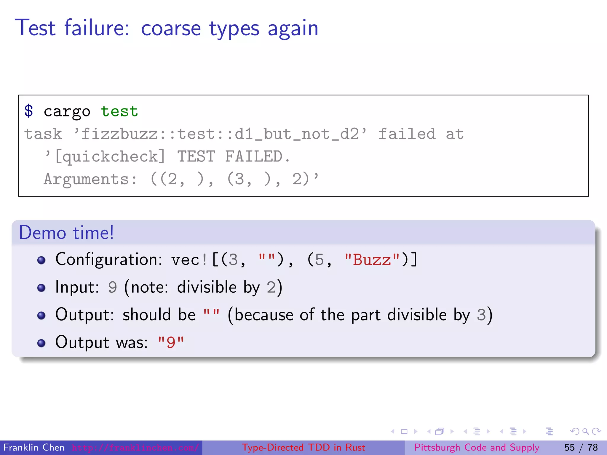Test failure: coarse types again
$ cargo test
task ’fizzbuzz::test::d1_but_not_d2’ failed at
’[quickcheck] TEST FAILED.
Arguments: ((2, ), (3, ), 2)’
Demo time!
Conﬁguration: vec![(3, ""), (5, "Buzz")]
Input: 9 (note: divisible by 2)
Output: should be "" (because of the part divisible by 3)
Output was: "9"
Franklin Chen http://franklinchen.com/ Type-Directed TDD in Rust Pittsburgh Code and Supply 55 / 78
 